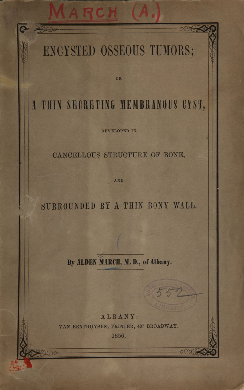 0- *g*s&- -^eag^f® ENCYSTED OSSEOUS TUMORS; OR A THIN SECRETING MEMBRANOUS CYST, DEVELOPED IN CANCELLOUS STRUCTURE OF BONE, AND SURROUNDED BY A THIN BONY WALL, By ALDEN MARCH, M. D., of Albany. 0 0 ALBANY: VAN BENTHUYSEN, PRINTER, 407 BROADWAY. 1856. ^g«^&