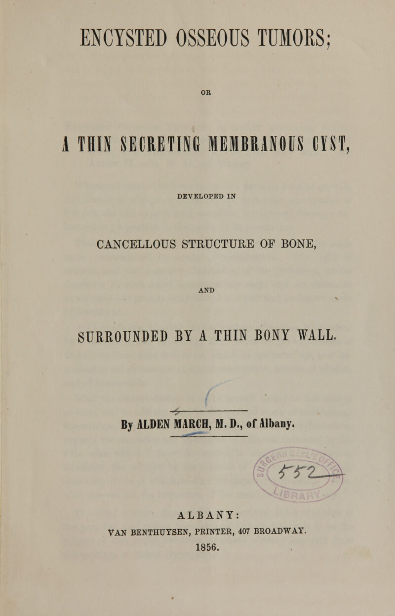 ENCYSTED OSSEOUS TUMORS; OR A THIN SECRETING MEMBRANOUS CYST, DEVELOPED IN CANCELLOUS STRUCTURE OF BONE, AND SURROUNDED BY A THIN BONY WALL. Bj ALDEN MARCH, M. D., of Albany. rr? ALBANY: VAN BENTHUYSEN, PRINTER, 407 BROADWAY. 1856.