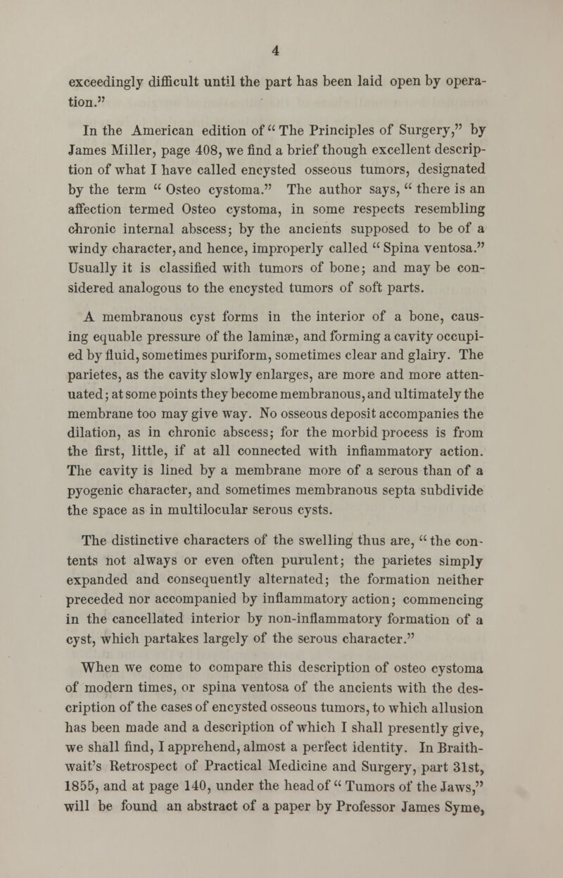 exceedingly difficult until the part has been laid open by opera- tion. In the American edition of u The Principles of Surgery, by James Miller, page 408, we find a brief though excellent descrip- tion of what I have called encysted osseous tumors, designated by the term  Osteo cystoma. The author says,  there is an affection termed Osteo cystoma, in some respects resembling chronic internal abscess; by the ancients supposed to be of a windy character, and hence, improperly called  Spina ventosa. Usually it is classified with tumors of bone; and may be con- sidered analogous to the encysted tumors of soft parts. A membranous cyst forms in the interior of a bone, caus- ing equable pressure of the laminae, and forming a cavity occupi- ed by fluid, sometimes puriform, sometimes clear and glairy. The parietes, as the cavity slowly enlarges, are more and more atten- uated ; at some points they become membranous, and ultimately the membrane too may give way. No osseous deposit accompanies the dilation, as in chronic abscess; for the morbid process is from the first, little, if at all connected with inflammatory action. The cavity is lined by a membrane more of a serous than of a pyogenic character, and sometimes membranous septa subdivide the space as in multilocular serous cysts. The distinctive characters of the swelling thus are, the con- tents not always or even often purulent; the parietes simply expanded and consequently alternated; the formation neither preceded nor accompanied by inflammatory action; commencing in the cancellated interior by non-inflammatory formation of a cyst, which partakes largely of the serous character. When we come to compare this description of osteo cystoma of modern times, or spina ventosa of the ancients with the des- cription of the cases of encysted osseous tumors, to which allusion has been made and a description of which I shall presently give, we shall find, I apprehend, almost a perfect identity. In Braith- wait's Retrospect of Practical Medicine and Surgery, part 31st, 1855, and at page 140, under the head of  Tumors of the Jaws, will be found an abstract of a paper by Professor James Syme,