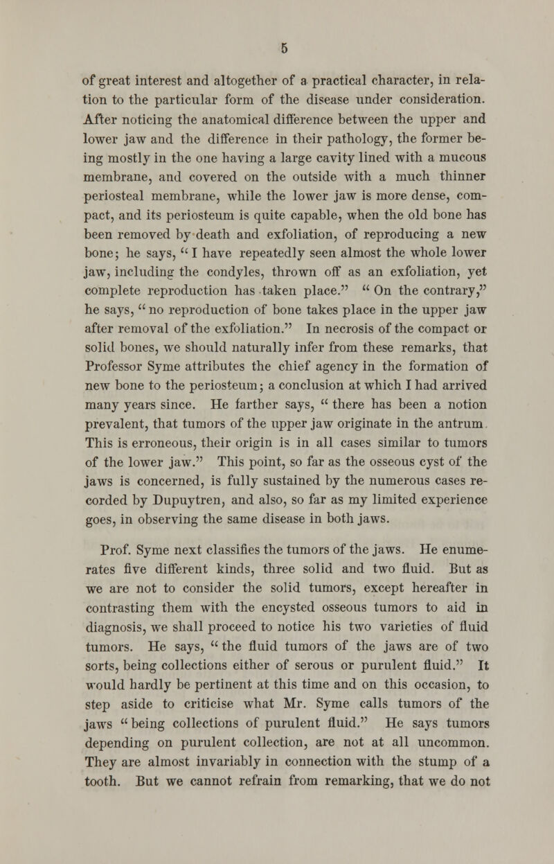 of great interest and altogether of a practical character, in rela- tion to the particular form of the disease under consideration. After noticing the anatomical difference between the upper and lower jaw and the difference in their pathology, the former be- ing mostly in the one having a large cavity lined with a mucous membrane, and covered on the outside with a much thinner periosteal membrane, while the lower jaw is more dense, com- pact, and its periosteum is quite capable, when the old bone has been removed by death and exfoliation, of reproducing a new bone; he says,  I have repeatedly seen almost the whole lower jaw, including the condyles, thrown off as an exfoliation, yet complete reproduction has taken place.  On the contrary, he says,  no reproduction of bone takes place in the upper jaw after removal of the exfoliation. In necrosis of the compact or solid bones, we should naturally infer from these remarks, that Professor Syme attributes the chief agency in the formation of new bone to the periosteum; a conclusion at which I had arrived many years since. He farther says,  there has been a notion prevalent, that tumors of the upper jaw originate in the antrum, This is erroneous, their origin is in all cases similar to tumors of the lower jaw. This point, so far as the osseous cyst of the jaws is concerned, is fully sustained by the numerous cases re- corded by Dupuytren, and also, so far as my limited experience goes, in observing the same disease in both jaws. Prof. Syme next classifies the tumors of the jaws. He enume- rates five different kinds, three solid and two fluid. But as we are not to consider the solid tumors, except hereafter in contrasting them with the encysted osseous tumors to aid in diagnosis, we shall proceed to notice his two varieties of fluid tumors. He says,  the fluid tumors of the jaws are of two sorts, being collections either of serous or purulent fluid. It would hardly be pertinent at this time and on this occasion, to step aside to criticise what Mr. Syme calls tumors of the jaws being collections of purulent fluid. He says tumors depending on purulent collection, are not at all uncommon. They are almost invariably in connection with the stump of a tooth. But we cannot refrain from remarking, that we do not