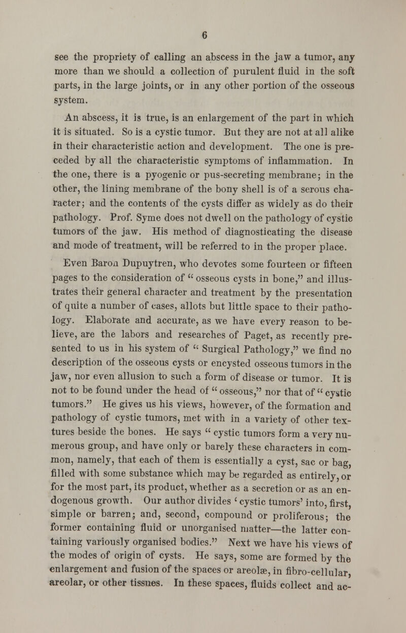 see the propriety of calling an abscess in the jaw a tumor, any more than we should a collection of purulent fluid in the soft parts, in the large joints, or in any other portion of the osseous system. An abscess, it is true, is an enlargement of the part in which it is situated. So is a cystic tumor. But they are not at all alike in their characteristic action and development. The one is pre- ceded by all the characteristic symptoms of inflammation. In the one, there is a pyogenic or pus-secreting membrane; in the other, the lining membrane of the bony shell is of a serous cha- racter; and the contents of the cysts differ as widely as do their pathology. Prof. Syme does not dwell on the pathology of cystic tumors of the jaw. His method of diagnosticating the disease and mode of treatment, will be referred to in the proper place. Even Baron Dupuytren, who devotes some fourteen or fifteen pages to the consideration of  osseous cysts in bone, and illus- trates their general character and treatment by the presentation of quite a number of cases, allots but little space to their patho- logy. Elaborate and accurate, as we have every reason to be- lieve, are the labors and researches of Paget, as recently pre- sented to us in his system of  Surgical Pathology, we find no description of the osseous cysts or encysted osseous tumors in the jaw, nor even allusion to such a form of disease or tumor. It is not to be found under the head of  osseous, nor that of  cystic tumors. He gives us his views, however, of the formation and pathology of cystic tumors, met with in a variety of other tex- tures beside the bones. He says  cystic tumors form a very nu- merous group, and have only or barely these characters in com- mon, namely, that each of them is essentially a cyst, sac or bag, filled with some substance which may be regarded as entirely, or for the most part, its product, whether as a secretion or as an en- dogenous growth. Our author divides < cystic tumors' into, first simple or barren; and, second, compound or proliferous; the former containing fluid or unorganised matter—the latter con- taining variously organised bodies. Next we have his views of the modes of origin of cysts. He says, some are formed by the enlargement and fusion of the spaces or areolae, in fibro-cellular areolar, or other tissues. In these spaces, fluids collect and ac-