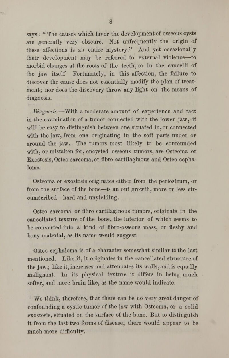 says :  The causes which favor the development of osseous cysts are generally very obscure. Not unfrequently the origin of these affections is an entire mystery. And yet occasionally their development may be referred to external violence—to morbid changes at the roots of the teeth, or in the cancelli of the jaw itself. Fortunately, in this affection, the failure to discover the cause does not essentially modify the plan of treat- ment; nor does the discovery throw any light on the means of diagnosis. Diagnosis.—With a moderate amount of experience and tact in the examination of a tumor connected with the lower jaw, it will be easy to distinguish between one situated in, or connected with the jaw, from one originating in the soft parts under or around the jaw. The tumors most likely to be confounded with, or mistaken for, encysted osseous tumors, are Osteoma or Exostosis, Osteo sarcoma, or fibro cartilaginous and Osteo-cepha- loma. Osteoma or exostosis originates either from the periosteum, or from the surface of the bone—is an out growth, more or less cir- cumscribed—hard and unyielding. Osteo sarcoma or fibro cartilaginous tumors, originate in the cancellated texture of the bone, the interior of which seems to be converted into a kind of Hbro-osseous mass, or fleshy and bony material, as its name would suggest. Osteo cephaloma is of a character somewhat similar to the last mentioned. Like it, it originates in the cancellated structure of the jaw; like it, increases and attenuates its walls, and is equally malignant. In its physical texture it differs in being much softer, and more brain like, as the name would indicate. We think, therefore, that there can be no very great danger of confounding a cystic tumor of the jaw with Osteoma, or a solid exostosis, situated on the surface of the bone. But to distinguish it from the last two forms of disease, there would appear to be much more difficulty.