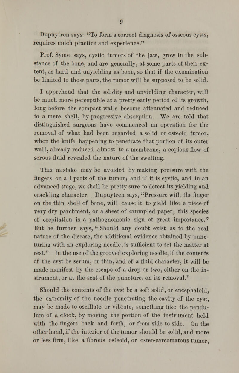 Dupuytren says: To form a correct diagnosis of osseous cysts, requires much practice and experience. Prof. Syme says, cystic tumors of the jaw, grow in the sub- stance of the bone, and are generally, at some parts of their ex- tent, as hard and unyielding as bone, so that if the examination, be limited to those parts, the tumor will be supposed to be solid. I apprehend that the solidity and unyielding character, will be much more perceptible at a pretty early period of its growth, long before the compact walls become attenuated and reduced to a mere shell, by progressive absorption. We are told that distinguished surgeons have commenced an operation for the removal of what had been regarded a solid or osteoid tumor, when the knife happening to penetrate that portion of its outer wall, already reduced almost to a membrane, a copious flow of serous fluid revealed the nature of the swelling. This mistake may be avoided by making pressure with the fingers on all parts of the tumor; and if it is cystic, and in an advanced stage, we shall be pretty sure to detect its yielding and crackling character. Dupuytren says, Pressure with the finger on the thin shell of bone, will cause it to yield like a piece of very dry parchment, or a sheet of crumpled paper; this species of crepitation is a pathognomonic sign of great importance. But he further says,  Should any doubt exist as to the real nature of the disease, the additional evidence obtained by punc- turing with an exploring needle, is sufficient to set the matter at rest. In the use of the grooved exploring needle, if the contents of the cyst be serum, or thin, and of a fluid character, it will be made manifest by the escape of a drop or two, either on the in- strument, or at the seat of the puncture, on its removal. Should the contents of the cyst be a soft solid, or encephaloid, the extremity of the needle penetrating the cavity of the cyst, may be made to oscillate or vibrate, something like the pendu- lum of a clock, by moving the portion of the instrument held with the fingers back and forth, or from side to side. On the other hand, if the interior of the tumor should be solid, and more or less firm, like a fibrous osteoid, or osteo-sarcomatous tumor,