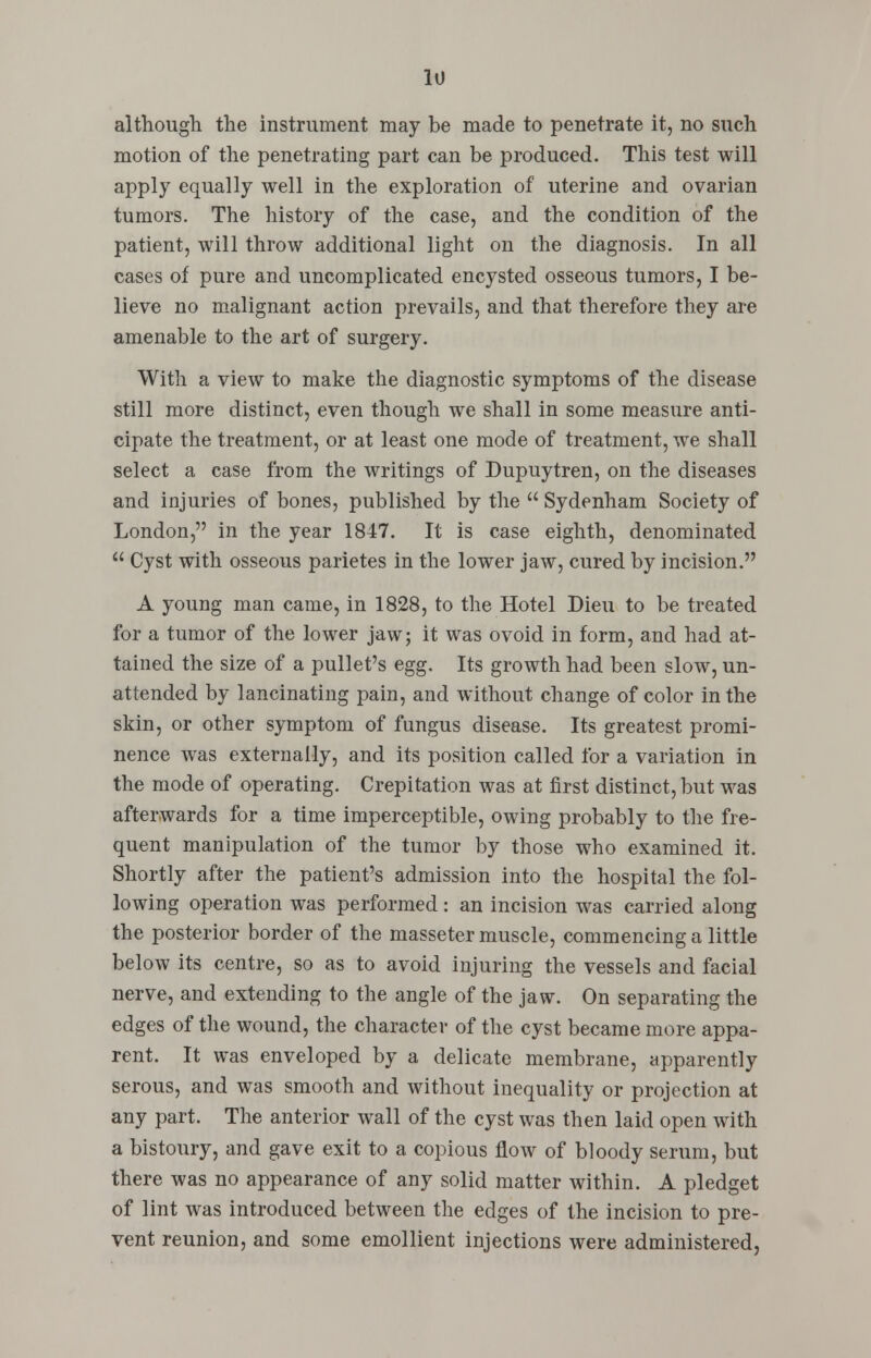 although the instrument may be made to penetrate it, no such motion of the penetrating part can be produced. This test will apply equally well in the exploration of uterine and ovarian tumors. The history of the case, and the condition of the patient, will throw additional light on the diagnosis. In all cases of pure and uncomplicated encysted osseous tumors, I be- lieve no malignant action prevails, and that therefore they are amenable to the art of surgery. With a view to make the diagnostic symptoms of the disease still more distinct, even though we shall in some measure anti- cipate the treatment, or at least one mode of treatment, we shall select a case from the writings of Dupuytren, on the diseases and injuries of bones, published by the  Sydenham Society of London, in the year 1847. It is case eighth, denominated  Cyst with osseous parietes in the lower jaw, cured by incision. A young man came, in 1828, to the Hotel Dieu to be treated for a tumor of the lower jaw; it was ovoid in form, and had at- tained the size of a pullet's egg. Its growth had been slow, un- attended by lancinating pain, and without change of color in the skin, or other symptom of fungus disease. Its greatest promi- nence was externally, and its position called for a variation in the mode of operating. Crepitation was at first distinct, but was afterwards for a time imperceptible, owing probably to the fre- quent manipulation of the tumor by those who examined it. Shortly after the patient's admission into the hospital the fol- lowing operation was performed: an incision was carried along the posterior border of the masseter muscle, commencing a little below its centre, so as to avoid injuring the vessels and facial nerve, and extending to the angle of the jaw. On separating the edges of the wound, the character of the cyst became more appa- rent. It was enveloped by a delicate membrane, apparently serous, and was smooth and without inequality or projection at any part. The anterior wall of the cyst was then laid open with a bistoury, and gave exit to a copious flow of bloody serum, but there was no appearance of any solid matter within. A pledget of lint was introduced between the edges of the incision to pre- vent reunion, and some emollient injections were administered,
