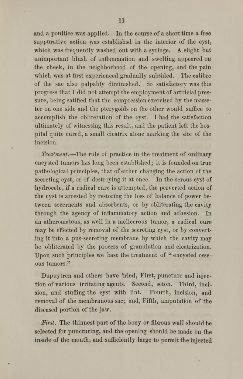 and a poultice was applied. In the course of a short time a free suppurative action was established in the interior of the cyst, which was frequently washed out with a syringe. A slight but unimportant blush of inflammation and swelling appeared on the cheek, in the neighborhood of the opening, and the pain which was at first experienced gradually subsided. The calibre of the sac also palpably diminished. So satisfactory was this progress that I did not attempt the employment of artificial pres- sure, being satified that the compression exercised by the masse- ter on one side and the pterygoids on the other would suffice to accomplish the obliteration of the cyst. I had the satisfaction ultimately of witnessing this result, and the patient left the hos- pital quite cured, a small cicatrix alone marking the site of the incision. Treatment.—The rule of practice in the treatment of ordinary encysted tumors hds long been established; it is founded on true pathological principles, that of either changing the action of the secreting cyst, or of destroying it at once. In the serous cyst of hydrocele, if a radical cure is attempted, the perverted action of the cyst is arrested by restoring the loss of balance of power be- tween secernents and absorbents, or by obliterating the cavity through the agency of inflammatory action and adhesion. In an atheromatous, as well in a melicerous tumor, a radical cure may be effected by removal of the secreting cyst, or by convert- ing it into a pus-secreting membrane by which the cavity may be obliterated by the process of granulation and cicatrization. Upon such principles we base the treatment of  encysted osse- ous tumors. Dupuytren and others have tried, First, puncture and injec- tion of various irritating agents. Second, seton. Third, inci- sion, and stuffing the cyst with lint. Fourth, incision, and removal of the membranous sac; and, Fifth, amputation of the diseased portion of the jaw. First. The thinnest part of the bony or fibrous wall should be selected for puncturing, and the opening should be made on the inside of the mouth, and sufficiently large to permit the injected