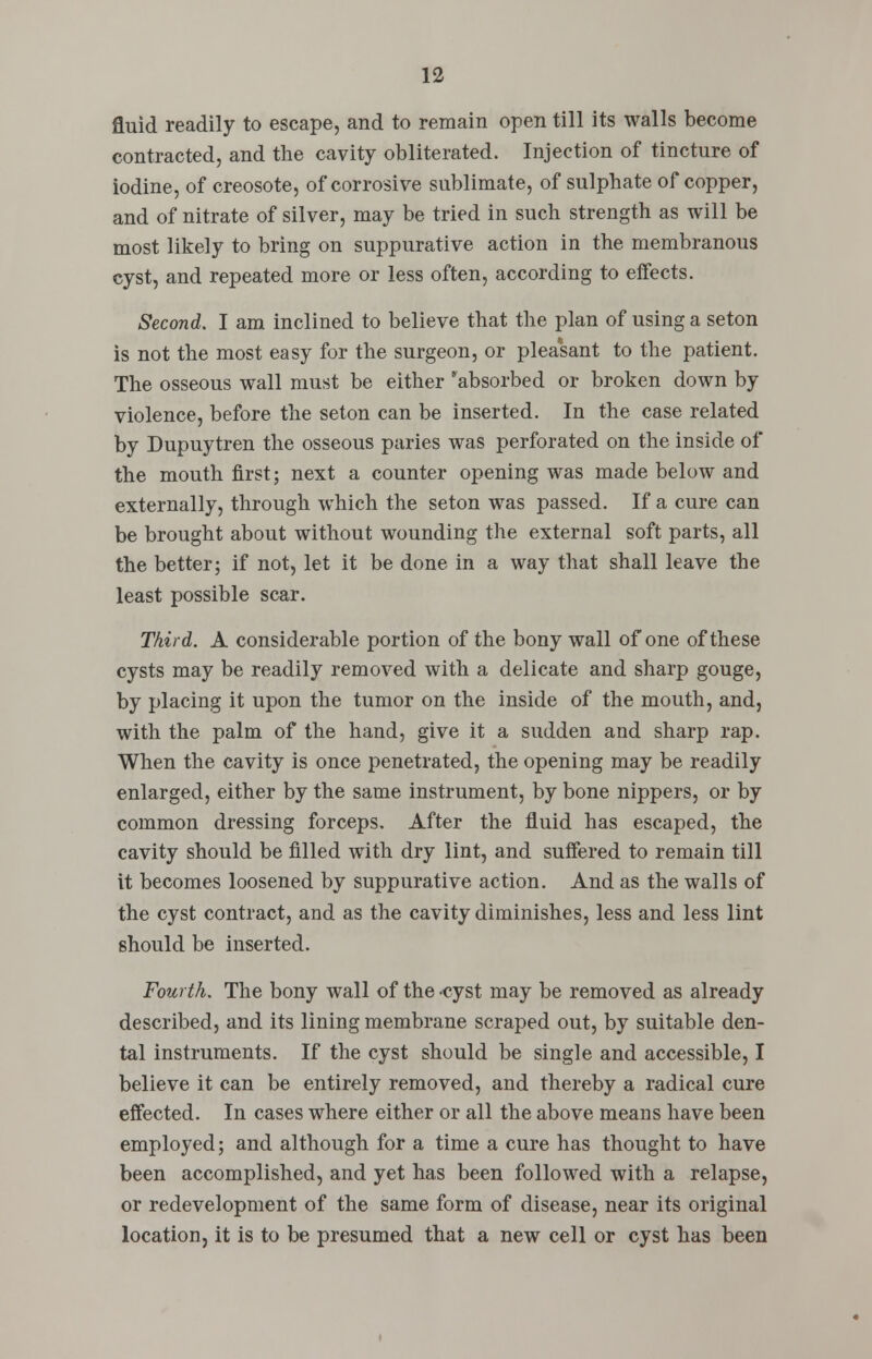 fluid readily to escape, and to remain open till its walls become contracted, and the cavity obliterated. Injection of tincture of iodine, of creosote, of corrosive sublimate, of sulphate of copper, and of nitrate of silver, may be tried in such strength as will be most likely to bring on suppurative action in the membranous cyst, and repeated more or less often, according to effects. Second. I am inclined to believe that the plan of using a seton is not the most easy for the surgeon, or pleasant to the patient. The osseous wall must be either ^absorbed or broken down by violence, before the seton can be inserted. In the case related by Dupuytren the osseous paries was perforated on the inside of the mouth first; next a counter opening was made below and externally, through which the seton was passed. If a cure can be brought about without wounding the external soft parts, all the better; if not, let it be done in a way that shall leave the least possible scar. Third. A considerable portion of the bony wall of one of these cysts may be readily removed with a delicate and sharp gouge, by placing it upon the tumor on the inside of the mouth, and, with the palm of the hand, give it a sudden and sharp rap. When the cavity is once penetrated, the opening may be readily enlarged, either by the same instrument, by bone nippers, or by common dressing forceps. After the fluid has escaped, the cavity should be filled with dry lint, and suffered to remain till it becomes loosened by suppurative action. And as the walls of the cyst contract, and as the cavity diminishes, less and less lint should be inserted. Fourth. The bony wall of the cyst may be removed as already described, and its lining membrane scraped out, by suitable den- tal instruments. If the cyst should be single and accessible, I believe it can be entirely removed, and thereby a radical cure effected. In cases where either or all the above means have been employed; and although for a time a cure has thought to have been accomplished, and yet has been followed with a relapse, or redevelopment of the same form of disease, near its original location, it is to be presumed that a new cell or cyst has been