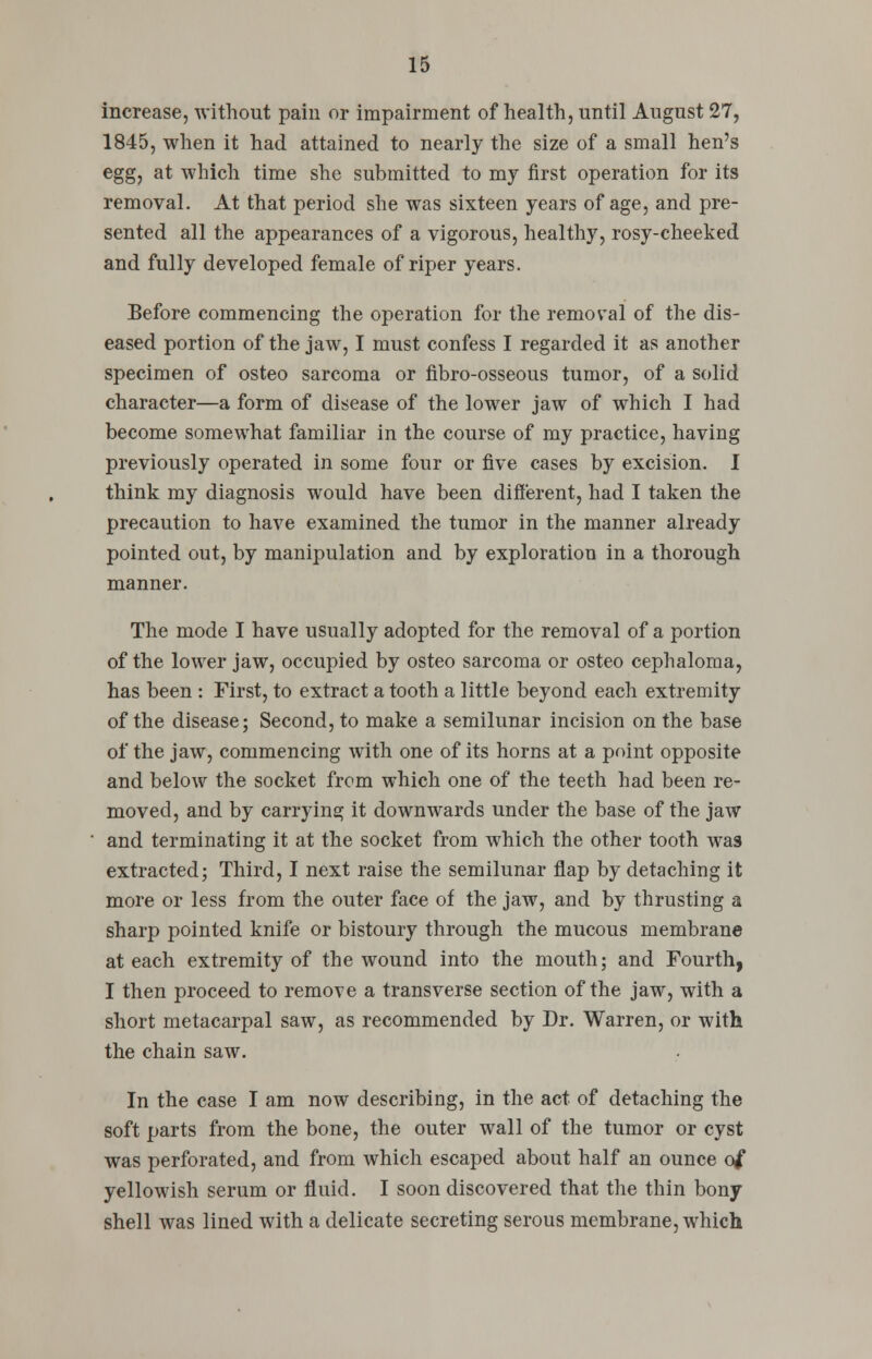 increase, without pain or impairment of health, until August 27, 1845, when it had attained to nearly the size of a small hen's egg, at which time she submitted to my first operation for its removal. At that period she was sixteen years of age, and pre- sented all the appearances of a vigorous, healthy, rosy-cheeked and fully developed female of riper years. Before commencing the operation for the removal of the dis- eased portion of the jaw, I must confess I regarded it as another specimen of osteo sarcoma or fibro-osseous tumor, of a solid character—a form of disease of the lower jaw of which I had become somewhat familiar in the course of my practice, having previously operated in some four or five cases by excision. I think my diagnosis would have been different, had I taken the precaution to have examined the tumor in the manner already pointed out, by manipulation and by exploration in a thorough manner. The mode I have usually adopted for the removal of a portion of the lower jaw, occupied by osteo sarcoma or osteo cephaloma, has been : First, to extract a tooth a little beyond each extremity of the disease; Second, to make a semilunar incision on the base of the jaw, commencing with one of its horns at a point opposite and below the socket from which one of the teeth had been re- moved, and by carrying it downwards under the base of the jaw and terminating it at the socket from which the other tooth was extracted; Third, I next raise the semilunar flap by detaching it more or less from the outer face of the jaw, and by thrusting a sharp pointed knife or bistoury through the mucous membrane at each extremity of the wound into the mouth; and Fourth, I then proceed to remove a transverse section of the jaw, with a short metacarpal saw, as recommended by Dr. Warren, or with the chain saw. In the case I am now describing, in the act of detaching the soft parts from the bone, the outer wall of the tumor or cyst was perforated, and from which escaped about half an ounce of yellowish serum or fluid. I soon discovered that the thin bony shell was lined with a delicate secreting serous membrane, which