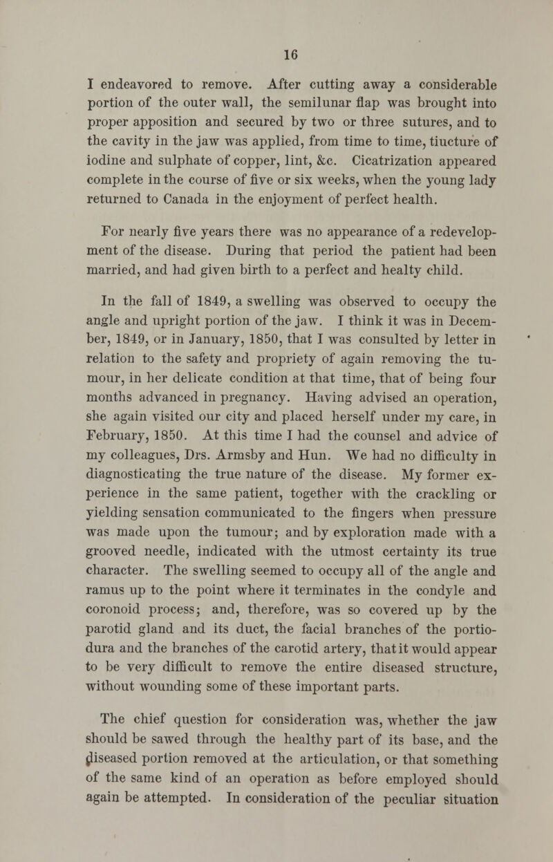 I endeavored to remove. After cutting away a considerable portion of the outer wall, the semilunar flap was brought into proper apposition and secured by two or three sutures, and to the cavity in the jaw was applied, from time to time, tiucture of iodine and sulphate of copper, lint, &c. Cicatrization appeared complete in the course of five or six weeks, when the young lady returned to Canada in the enjoyment of perfect health. For nearly five years there was no appearance of a redevelop- ment of the disease. During that period the patient had been married, and had given birth to a perfect and healty child. In the fall of 1849, a swelling was observed to occupy the angle and upright portion of the jaw. I think it was in Decem- ber, 1849, or in January, 1850, that I was consulted by letter in relation to the safety and propriety of again removing the tu- mour, in her delicate condition at that time, that of being four months advanced in pregnancy. Having advised an operation, she again visited our city and placed herself under my care, in February, 1850. At this time I had the counsel and advice of my colleagues, Drs. Armsby and Hun. We had no difficulty in diagnosticating the true nature of the disease. My former ex- perience in the same patient, together with the crackling or yielding sensation communicated to the fingers when pressure was made upon the tumour; and by exploration made with a grooved needle, indicated with the utmost certainty its true character. The swelling seemed to occupy all of the angle and ramus up to the point where it terminates in the condyle and coronoid process; and, therefore, was so covered up by the parotid gland and its duct, the facial branches of the portio- dura and the branches of the carotid artery, that it would appear to be very difficult to remove the entire diseased structure, without wounding some of these important parts. The chief question for consideration was, whether the jaw should be sawed through the healthy part of its base, and the diseased portion removed at the articulation, or that something of the same kind of an operation as before employed should again be attempted. In consideration of the peculiar situation