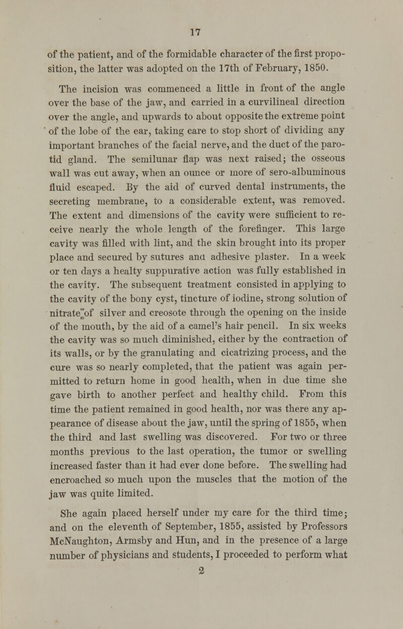 of the patient, and of the formidable character of the first propo- sition, the latter was adopted on the 17th of February, 1850. The incision was commenced a little in front of the angle over the base of the jaw, and carried in a curvilineal direction over the angle, and upwards to about opposite the extreme point of the lobe of the ear, taking care to stop short of dividing any- important branches of the facial nerve, and the duct of the paro- tid gland. The semilunar flap was next raised; the osseous wall was cut away, when an ounce or more of sero-albuminous fluid escaped. By the aid of curved dental instruments, the secreting membrane, to a considerable extent, was removed. The extent and dimensions of the cavity were sufficient to re- ceive nearly the whole length of the forefinger. This large cavity was filled with lint, and the skin brought into its proper place and secured by sutures ana adhesive plaster. In a week or ten days a healty suppurative action was fully established in the cavity. The subsequent treatment consisted in applying to the cavity of the bony cyst, tincture of iodine, strong solution of nitrate°of silver and creosote through the opening on the inside of the mouth, by the aid of a camel's hair pencil. In six weeks the cavity was so much diminished, either by the contraction of its walls, or by the granulating and cicatrizing process, and the cure was so nearly completed, that the patient was again per- mitted to return home in good health, when in due time she gave birth to another perfect and healthy child. From this time the patient remained in good health, nor was there any ap- pearance of disease about the jaw, until the spring of 1855, when the third and last swelling was discovered. For two or three months previous to the last operation, the tumor or swelling increased faster than it had ever done before. The swelling had encroached so much upon the muscles that the motion of the jaw was quite limited. She again placed herself under my care for the third time; and on the eleventh of September, 1855, assisted by Professors McNaughton, Armsby and Hun, and in the presence of a large number of physicians and students, I proceeded to perform what 2