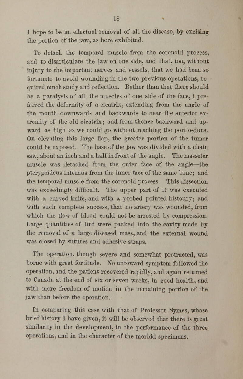 I hope to be an effectual removal of all the disease, by excising the portion of the jaw, as here exhibited. To detach the temporal muscle from the coronoid process, and to disarticulate the jaw on one side, and that, too, without injury to the important nerves and vessels, that we had been so fortunate to avoid wounding in the two previous operations, re- quired much study and reflection. Bather than that there should be a paralysis of all the muscles of one side of the face, I pre- ferred the deformity of a cicatrix, extending from the angle of the mouth downwards and backwards to near the anterior ex- tremity of the old cicatrix; and from thence backward and up- ward as high as we could go without reaching the portio-dura. On elevating this large flap, the greater portion of the tumor could be exposed. The base of the jaw was divided with a chain saw, about an inch and a half in front of the angle. The masseter muscle was detached from the outer face of the angle—the pterygoideus internus from the inner face of the same bone; and the temporal muscle from the coronoid process. This dissection was exceedingly difficult. The upper part of it was executed with a curved knife, and with a probed pointed bistoury; and with such complete success, that no artery was wounded, from which the flow of blood could not be arrested by compression. Large quantities of lint were packed into the cavity made by the removal of a large diseased mass, and the external wound was closed by sutures and adhesive straps. The operation, though severe and somewhat protracted, was borne with great fortitude. No untoward symptom followed the operation, and the patient recovered rapidly, and again returned to Canada at the end of six or seven weeks, in good health, and with more freedom of motion in the remaining portion of the jaw than before the operation. In comparing this case with that of Professor Symes, whose brief history I have given, it will be observed that there is great similarity in the development, in the performance of the three operations, and in the character of the morbid specimens.