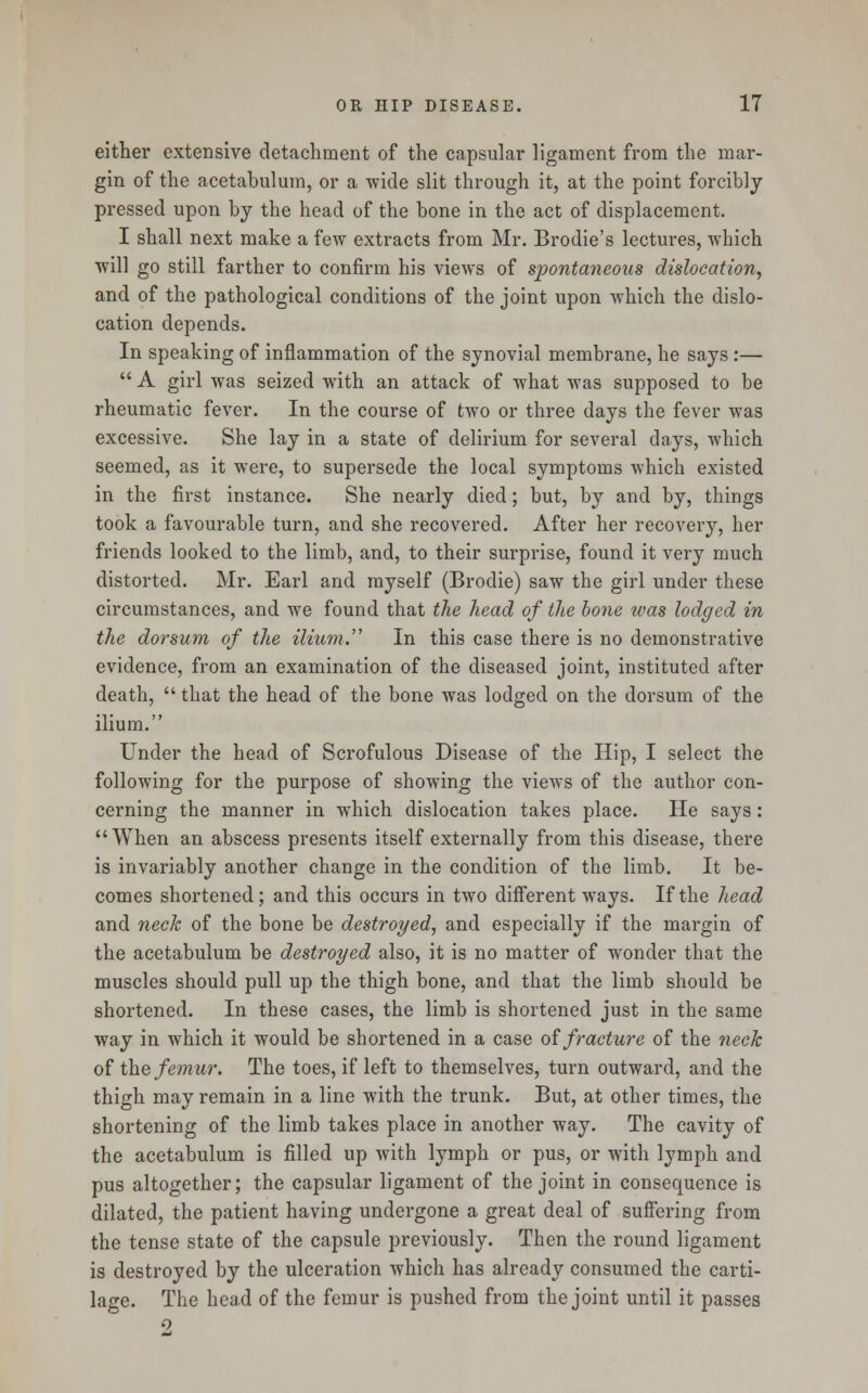 either extensive detachment of the capsular ligament from the mar- gin of the acetabulum, or a wide slit through it, at the point forcibly pressed upon by the head of the bone in the act of displacement. I shall next make a few extracts from Mr. Brodie's lectures, which will go still farther to confirm his views of spontaneous dislocation, and of the pathological conditions of the joint upon which the dislo- cation depends. In speaking of inflammation of the synovial membrane, he says :—  A girl was seized with an attack of what was supposed to be rheumatic fever. In the course of two or three days the fever was excessive. She lay in a state of delirium for several days, which seemed, as it were, to supersede the local symptoms which existed in the first instance. She nearly died; but, by and by, things took a favourable turn, and she recovered. After her recovery, her friends looked to the limb, and, to their surprise, found it very much distorted. Mr. Earl and myself (Brodie) saw the girl under these circumstances, and we found that the head of the bone ivas lodged in the dorsum of the ilium. In this case there is no demonstrative evidence, from an examination of the diseased joint, instituted after death,  that the head of the bone was lodged on the dorsum of the ilium. Under the head of Scrofulous Disease of the Hip, I select the following for the purpose of showing the views of the author con- cerning the manner in which dislocation takes place. He says: When an abscess presents itself externally from this disease, there is invariably another change in the condition of the limb. It be- comes shortened; and this occurs in two different ways. If the head and neck of the bone be destroyed, and especially if the margin of the acetabulum be destroyed also, it is no matter of wonder that the muscles should pull up the thigh bone, and that the limb should be shortened. In these cases, the limb is shortened just in the same way in which it would be shortened in a case of fracture of the neck of the femur. The toes, if left to themselves, turn outward, and the thigh may remain in a line with the trunk. But, at other times, the shortening of the limb takes place in another way. The cavity of the acetabulum is filled up with lymph or pus, or with lymph and pus altogether; the capsular ligament of the joint in consequence is dilated, the patient having undergone a great deal of suffering from the tense state of the capsule previously. Then the round ligament is destroyed by the ulceration which has already consumed the carti- lage. The head of the femur is pushed from the joint until it passes 2