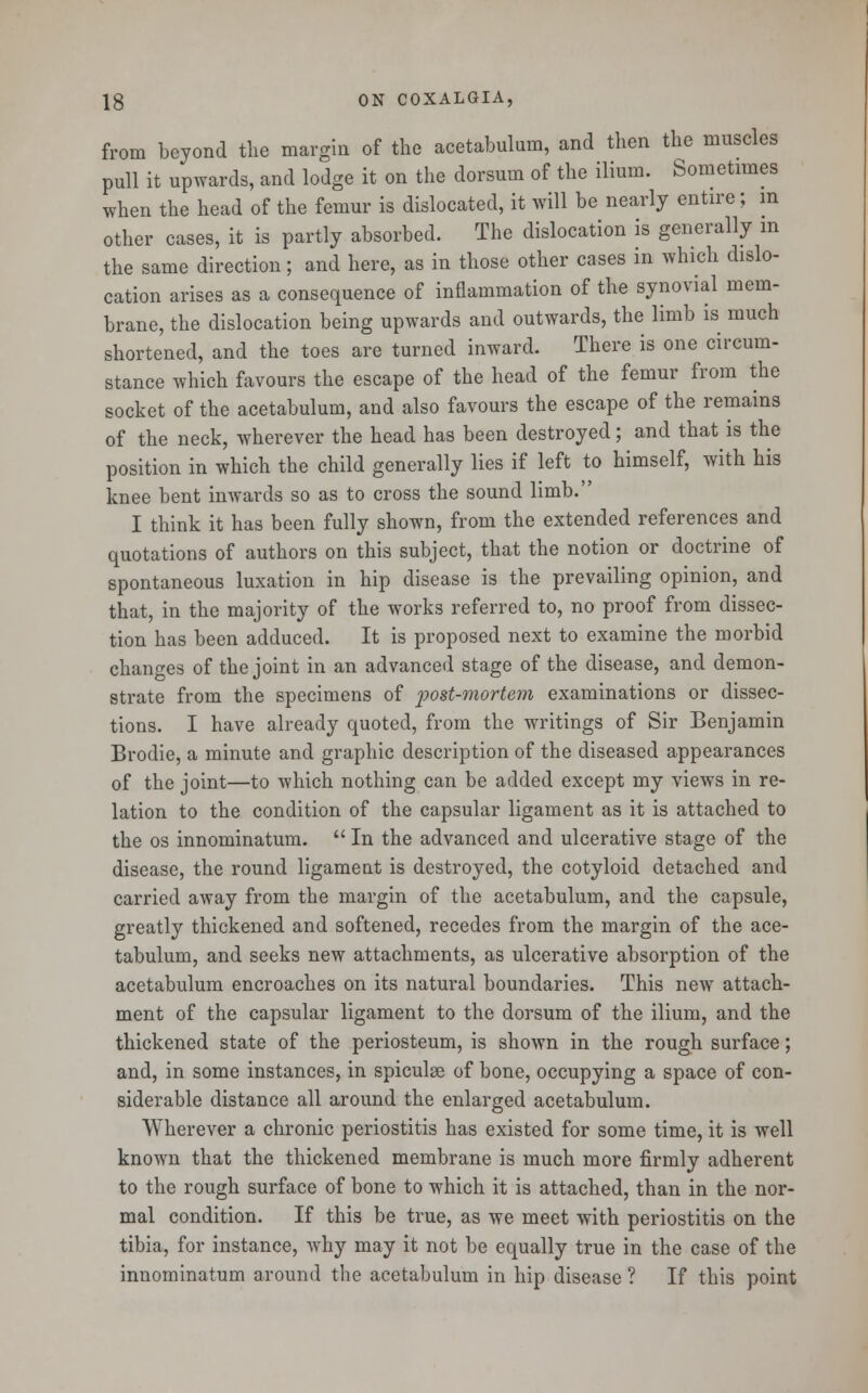 from beyond the margin of the acetabulum, and then the muscles pull it upwards, and lodge it on the dorsum of the ilium. Sometimes when the head of the femur is dislocated, it will be nearly entire; in other cases, it is partly absorbed. The dislocation is generally in the same direction; and here, as in those other cases in which dislo- cation arises as a consequence of inflammation of the synovial mem- brane, the dislocation being upwards and outwards, the limb is much shortened, and the toes are turned inward. There is one circum- stance which favours the escape of the head of the femur from the socket of the acetabulum, and also favours the escape of the remains of the neck, wherever the head has been destroyed; and that is the position in which the child generally lies if left to himself, with his knee bent inwards so as to cross the sound limb. I think it has been fully shown, from the extended references and quotations of authors on this subject, that the notion or doctrine of spontaneous luxation in hip disease is the prevailing opinion, and that, in the majority of the works referred to, no proof from dissec- tion has been adduced. It is proposed next to examine the morbid changes of the joint in an advanced stage of the disease, and demon- strate from the specimens of post-mortem examinations or dissec- tions. I have already quoted, from the writings of Sir Benjamin Brodie, a minute and graphic description of the diseased appearances of the joint—to which nothing can be added except my views in re- lation to the condition of the capsular ligament as it is attached to the os innominatum.  In the advanced and ulcerative stage of the disease, the round ligament is destroyed, the cotyloid detached and carried away from the margin of the acetabulum, and the capsule, greatly thickened and softened, recedes from the margin of the ace- tabulum, and seeks new attachments, as ulcerative absorption of the acetabulum encroaches on its natural boundaries. This new attach- ment of the capsular ligament to the dorsum of the ilium, and the thickened state of the periosteum, is shown in the rough surface; and, in some instances, in spiculse of bone, occupying a space of con- siderable distance all around the enlarged acetabulum. Wherever a chronic periostitis has existed for some time, it is well known that the thickened membrane is much more firmly adherent to the rough surface of bone to which it is attached, than in the nor- mal condition. If this be true, as we meet with periostitis on the tibia, for instance, why may it not be equally true in the case of the innominatum around the acetabulum in hip disease ? If this point