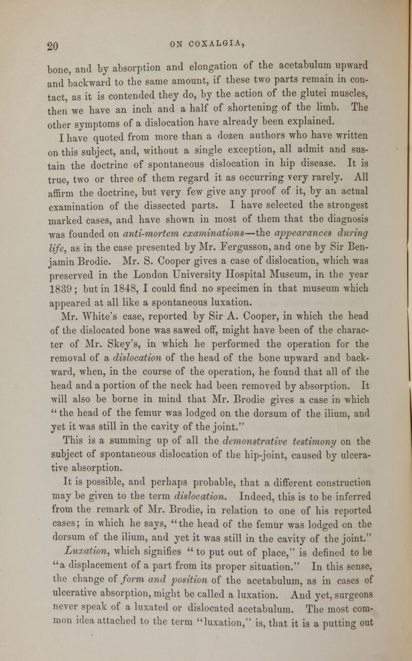bone, and by absorption and elongation of the acetabulum upward and backward to the same amount, if these two parts remain in con- tact, as it is contended they do, by the action of the glutei muscles, then we have an inch and a half of shortening of the limb. The other symptoms of a dislocation have already been explained. I have quoted from more than a dozen authors who have written on this subject, and, without a single exception, all admit and sus- tain the doctrine of spontaneous dislocation in hip disease. It is true, two or three of them regard it as occurring very rarely. All affirm the doctrine, but very few give any proof of it, by an actual examination of the dissected parts. I have selected the strongest marked cases, and have shown in most of them that the diagnosis was founded on anti-mortem examinations—the appearances during life, as in the case presented by Mr. Fergusson, and one by Sir Ben- jamin Brodie. Mr. S. Cooper gives a case of dislocation, which was preserved in the London University Hospital Museum, in the year 1839; but in 1848, I could find no specimen in that museum which appeared at all like a spontaneous luxation. Mr. White's case, reported by Sir A. Cooper, in which the head of the dislocated bone was sawed off, might have been of the charac- ter of Mr. Skey's, in which he performed the operation for the removal of a dislocation of the head of the bone upward and back- ward, when, in the course of the operation, he found that all of the head and a portion of the neck had been removed by absorption. It will also be borne in mind that Mr. Brodie gives a case in which  the head of the femur was lodged on the dorsum of the ilium, and yet it was still in the cavity of the joint. This is a summing up of all the demonstrative testimony on the subject of spontaneous dislocation of the hip-joint, caused by ulcera- tive absorption. It is possible, and perhaps probable, that a different construction may be given to the term dislocation. Indeed, this is to be inferred from the remark of Mr. Brodie, in relation to one of his reported cases; in which he says, the head of the femur was lodged on the dorsum of the ilium, and yet it was still in the cavity of the joint. Luxation, which signifies  to put out of place, is defined to be a displacement of a part from its proper situation. In this sense, the change of form and position of the acetabulum, as in cases of ulcerative absorption, might be called a luxation. And yet, surgeons never speak of a luxated or dislocated acetabulum. The most com- mon idea attached to the term luxation, is, that it is a putting out