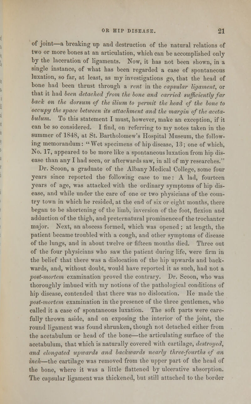 of joint—a breaking up and destruction of the natural relations of two or more bones at an articulation, which can be accomplished only by the laceration of ligaments. Now, it has not been shown, in a single instance, of what has been regarded a case of spontaneous luxation, so far, at least, as my investigations go, that the head of bone had been thrust through a rent in the capsular ligament, or that it had been detached from the bone and carried sufficiently far back on the dorsum of the ilium to permit the head of the bone to occupy the space between its attachment and the margin of the aceta- bulum. To this statement I must, however, make an exception, if it can be so considered. I find, on referring to my notes taken in the summer of 1848, at St. Bartholomew's Hospital Museum, the follow- ing memorandum: Wet specimens of hip disease, 13; one of which, No. 17, appeared to be more like a spontaneous luxation from hip dis- ease than any I had seen, or afterwards saw, in all of my researches. Dr. Scoon, a graduate of the Albany Medical College, some four years since reported the following case to me: A lad, fourteen years of age, was attacked with the ordinary symptoms of hip dis- ease, and while under the care of one or two physicians of the coun- try town in which he resided, at the end of six or eight months, there began to be shortening of the limb, inversion of the foot, flexion and adduction of the thigh, and preternatural prominence of the trochanter major. Next, an abscess formed, which was opened ; at length, the patient became troubled with a cough, and other symptoms of disease of the lungs, and in about twelve or fifteen months died. Three out of the four physicians who saw the patient during life, were firm in the belief that there was a dislocation of the hip upwards and back- wards, and, without doubt, would have reported it as such, had not a post-mortem examination proved the contrary. Dr. Scoon, who was thoroughly imbued with my notions of the pathological conditions of hip disease, contended that there was no dislocation. He made the post-mortem examination in the presence of the three gentlemen, who called it a case of spontaneous luxation. The soft parts were care- fully thrown aside, and on exposing the interior of the joint, the round ligament was found shrunken, though not detached either from the acetabulum or head of the bone—the articulating surface of the acetabulum, that which is naturally covered with cartilage, destroyed, and elongated upivards and backwards nearly three-fourths of an inch—the cartilage was removed from the upper part of the head of the bone, where it was a little flattened by ulcerative absorption. The capsular ligament was thickened, but still attached to the border