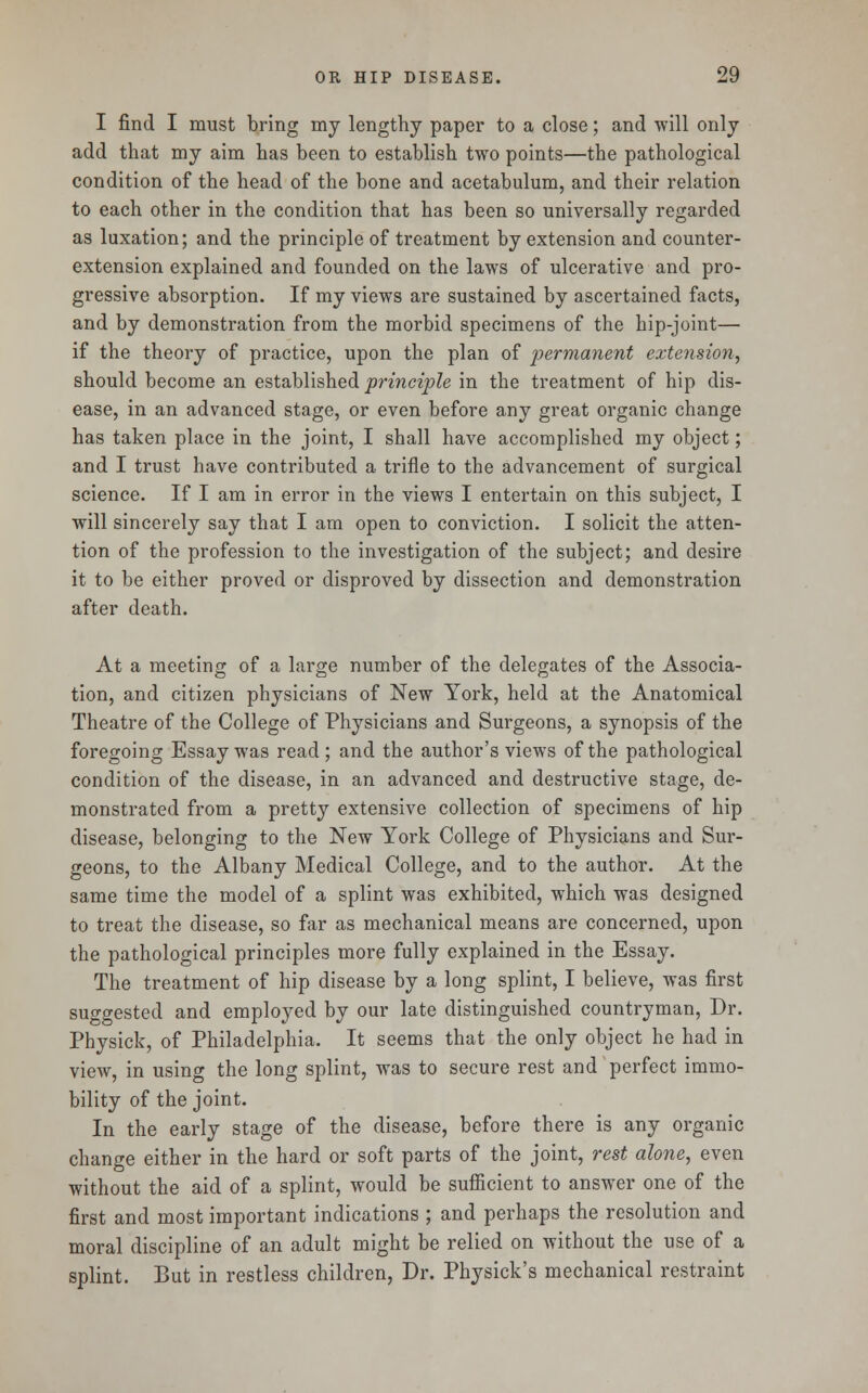 I find I must bring my lengthy paper to a close; and will only add that my aim has been to establish two points—the pathological condition of the head of the bone and acetabulum, and their relation to each other in the condition that has been so universally regarded as luxation; and the principle of treatment by extension and counter- extension explained and founded on the laws of ulcerative and pro- gressive absorption. If my views are sustained by ascertained facts, and by demonstration from the morbid specimens of the hip-joint— if the theory of practice, upon the plan of permanent extension, should become an established 'principle in the treatment of hip dis- ease, in an advanced stage, or even before any great organic change has taken place in the joint, I shall have accomplished my object; and I trust have contributed a trifle to the advancement of surgical science. If I am in error in the views I entertain on this subject, I will sincerely say that I am open to conviction. I solicit the atten- tion of the profession to the investigation of the subject; and desire it to be either proved or disproved by dissection and demonstration after death. At a meeting of a large number of the delegates of the Associa- tion, and citizen physicians of New York, held at the Anatomical Theatre of the College of Physicians and Surgeons, a synopsis of the foregoing Essay was read ; and the author's views of the pathological condition of the disease, in an advanced and destructive stage, de- monstrated from a pretty extensive collection of specimens of hip disease, belonging to the New York College of Physicians and Sur- geons, to the Albany Medical College, and to the author. At the same time the model of a splint was exhibited, which was designed to treat the disease, so far as mechanical means are concerned, upon the pathological principles more fully explained in the Essay. The treatment of hip disease by a long splint, I believe, was first suggested and employed by our late distinguished countryman, Dr. Physick, of Philadelphia. It seems that the only object he had in view, in using the long splint, was to secure rest and perfect immo- bility of the joint. In the early stage of the disease, before there is any organic change either in the hard or soft parts of the joint, rest alone, even without the aid of a splint, would be sufficient to answer one of the first and most important indications ; and perhaps the resolution and moral discipline of an adult might be relied on without the use of a splint. But in restless children, Dr. Physick's mechanical restraint