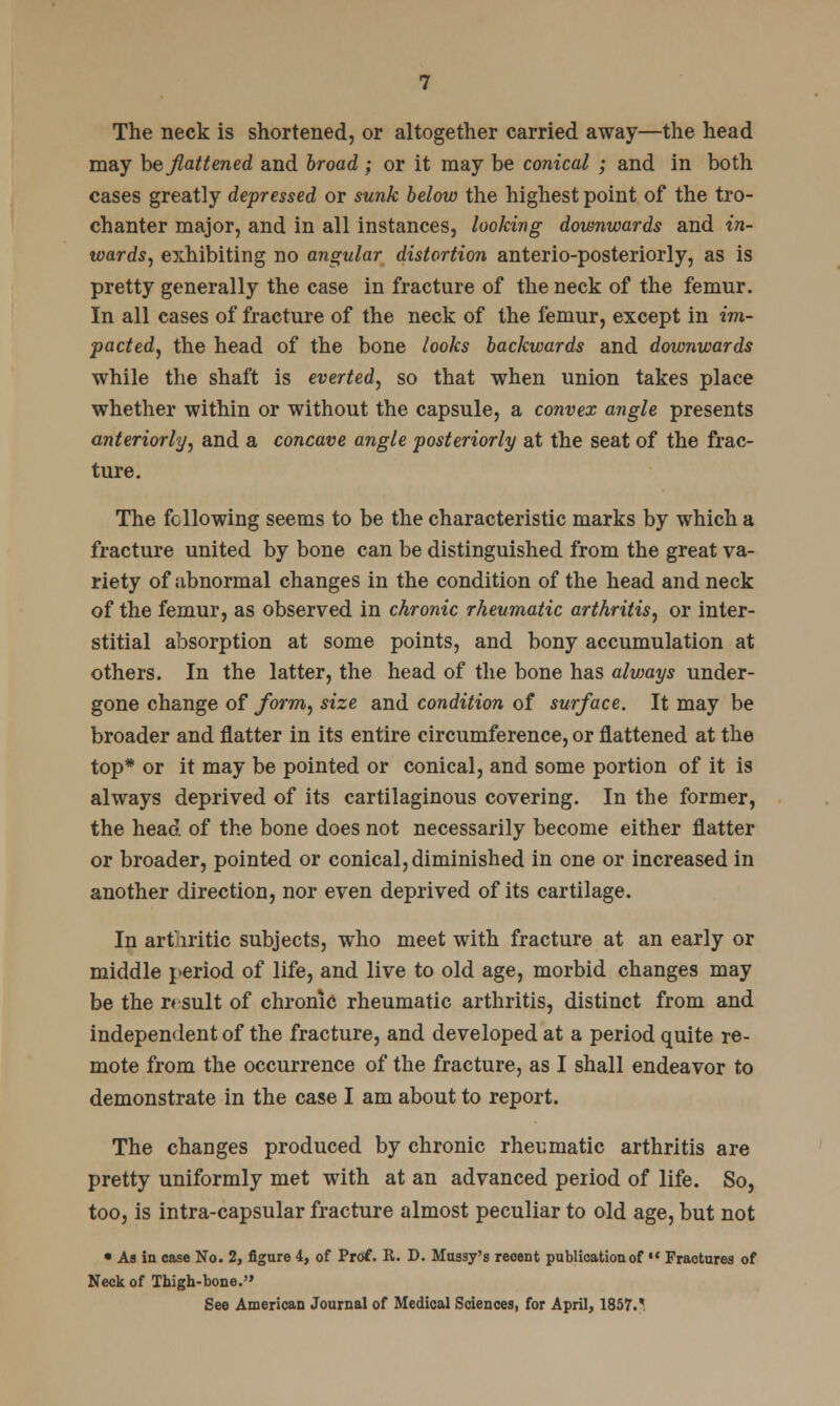 The neck is shortened, or altogether carried away—the head may he flattened and broad ; or it may be conical ; and in both cases greatly depressed or sunk below the highest point of the tro- chanter major, and in all instances, looking downwards and in- wards, exhibiting no angular distortion anterio-posteriorly, as is pretty generally the case in fracture of the neck of the femur. In all cases of fracture of the neck of the femur, except in im- pacted, the head of the bone looks backwards and downwards while the shaft is everted, so that when union takes place whether within or without the capsule, a convex angle presents anteriorly, and a concave angle posteriorly at the seat of the frac- ture. The following seems to be the characteristic marks by which a fracture united by bone can be distinguished from the great va- riety of abnormal changes in the condition of the head and neck of the femur, as observed in chronic rheumatic arthritis, or inter- stitial absorption at some points, and bony accumulation at others. In the latter, the head of the bone has always under- gone change of form, size and condition of surface. It may be broader and flatter in its entire circumference, or flattened at the top* or it may be pointed or conical, and some portion of it is always deprived of its cartilaginous covering. In the former, the head of the bone does not necessarily become either flatter or broader, pointed or conical, diminished in one or increased in another direction, nor even deprived of its cartilage. In arthritic subjects, who meet with fracture at an early or middle period of life, and live to old age, morbid changes may be the r* suit of chronic rheumatic arthritis, distinct from and independent of the fracture, and developed at a period quite re- mote from the occurrence of the fracture, as I shall endeavor to demonstrate in the case I am about to report. The changes produced by chronic rheumatic arthritis are pretty uniformly met with at an advanced period of life. So, too, is intra-capsular fracture almost peculiar to old age, but not • As in case No. 2, figure 4, of Prof. R. D. Mussy's recent publication of  Fractures of Neck of Thigh-bone.'* See American Journal of Medical Sciences, for April, 1857/