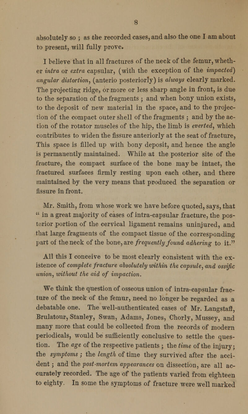 absolutely so ; as the recorded cases, and also the one I am about to present, will fully prove. I believe that in all fractures of the neck of the femur, wheth- er intra or extra capsular, (with the exception of the impacted) angular distortion, (anterio posteriorly) is always clearly marked. The projecting ridge3 or more or less sharp angle in front, is due to the separation of the fragments ; and when bony union exists, to the deposit of new material in the space, and to the projec- tion of the compact outer shell of the fragments ; and by the ac- tion of the rotator muscles of the hip, the limb is everted, which contributes to widen the fissure anteriorly at the seat of fracture, This space is filled up with bony deposit, and hence the angle is permanently maintained. While at the posterior site of the fracture, the compact surface of the bone may be intact, the fractured surfaces firmly resting upon each other, and there maintained by the very means that produced the separation or fissure in front. Mr. Smith, from whose work we have before quoted, says, that  in a great majority of cases of intra-capsular fracture, the pos- terior portion of the cervical ligament remains uninjured, and that large fragments of the compact tissue of the corresponding part of the neck of the bone, are frequently found adhering to it. All this I conceive to be most clearly consistent with the ex- istence of complete fracture absolutely within the capsule, and ossific union, without the aid of impaction. We think the question of osseous union of intra-capsular frac- ture of the neck of the femur, need no longer be regarded as a debatable one. The well-authenticated cases of Mr. Langstaff, Brulatour, Stanley, Swan, Adams, Jones, Chorly, Mussey, and many more that could be collected from the records of modern periodicals, would be sufficiently conclusive to settle the ques- tion. The age of the respective patients ; the time of the injury; the symptoms ; the length of time they survived after the acci- dent ; and the post-mortem appearances on dissection, are all ac- curately recorded. The age of the patients varied from eighteen to eighty. In some the symptoms of fracture were well marked