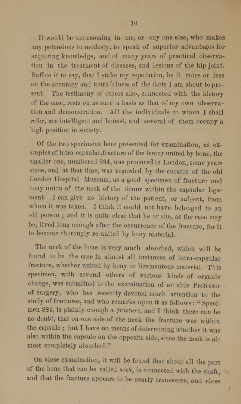 It would be unbecoming in me, or any one else, who makes any petensions to modesty, to speak of superior advantages for acquiring knowledge, and of many years of practical observa- tion in the treatment of diseases, and lesions of the hip joint. Suffice it to say, that I stake my reputation, be it more or less on the accuracy and truthfulness of the facts I am about to pre- sent. The testimony of others also, connected with the history of the case, rests on as sure a basis as that of my own observa- tion and demonstration. All the individuals to whom I shall refer, are intelligent and honest, and several of them occupy a high position in society. Of the two specimens here presented for examination, as ex- amples of intra-capsular,fracture of the femur united by bone, the smaller one, numbered 884, was procured in London, some years since, and at that time, was regarded by the curator of the old London Hospital Museum, as a good specimen of fracture and bony union of the neck of the femur within the capsular liga- ment. I can give no history of the patient, or subject, from whom it was taken. I think it could not have belonged to an old person ; and it is quite clear that he or she, as the case may be, lived long enough after the occurrence of the fracture, for it to become thorougly re-united by bony material. The neck of the bone is very much absorbed, which will be found to be the case in almost all instances of intra-capsular fracture, whether united by bony or ligamentous material. This specimen, with several others of various kinds of organic change, was submitted to the examination of an able Professor of surgery, who has recently devoted much attention to the study of fractures, and who remarks upon it as follows :  Speci- men 884, is plainly enough a jracture, and I think there can be no doubt, that on one side of the neck the fracture was within the capsule ; but I have no means of determining whether it was also within the capsule on the opposite side, since the neck is al- most completely absorbed. On close examination, it will be found that about all the part of the bone that can be called neck, is connected with the shaft and that the fracture appears to be nearly transverse, and close