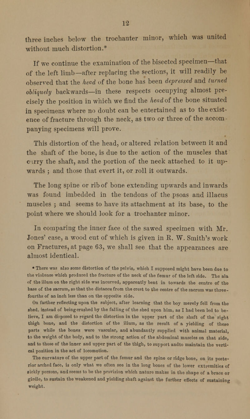 three inches below the trochanter minor, which was united without much distortion.* If we continue the examination of the bisected specimen—that of the left limb—after replacing the sections, it will readily be observed that the head of the bone has been depressed and turned obliquely backwards—in these respects occupying almost pre- cisely the position in which we find the head of the bone situated in specimens where no doubt can be entertained as to the exist- ence of fracture through the neck, as two or three of the accom- panying specimens will prove. This distortion of the head, or altered relation between it and the shaft of the bone, is due to the action of the muscles that cirry the shaft, and the portion of the neck attached to it up- wards ; and those that evert it, or roll it outwards. The long spine or rib of bone extending upwards and inwards was found imbedded in the tendons of the psoas and illacus muscles ; and seems to have its attachment at its base, to the point where we should look for a trochanter minor. In comparing the inner face ol the sawed specimen with Mr. Jones' case, a wood cut of which is given in R. W. Smith's work on Fractures, at page 63, we shall see that the appearances are almost identical. • There was also some distortion of the pelvis, which I supposed might hare been due to the violence which produced the fracture of the neck of the femur of the left side. The ala of the iilum on the right side was incurved, apparently bent in towards the centre of the base of the sacrum, so that the distance from the crest to the centre of the sacrum was three- fourths of an inch less than on the opposite side. On farther reflecting upon the subject, after learning that the boy merely fell from the shed, instead of being crushed by the falling of the shed upon him, as I had been led to be- lieve, I am disposed to regard the distortion in the upper part of the shaft of the right thigh bone, and the distortion of the ilium, as the result of a yielding of these parts while the bones were vascular, and abundantly supplied with animal material, to the weight of the body, and to the strong action of the abdominal muscles on that side, and to those of the inner and upper part of the thigh, to support andto maintain the verti- cal position in the act of locomotion. The curvature of the upper part of the femur and the spine or ridge bone, on its poste- rior arched face, is only what we often see in the long bones of the lower extremities of sickly persons, and seems to be the provision which nature makes in the shape of a brace or girdle, to sustain the weakened and yielding shaft against the further effects of sustaining weight.
