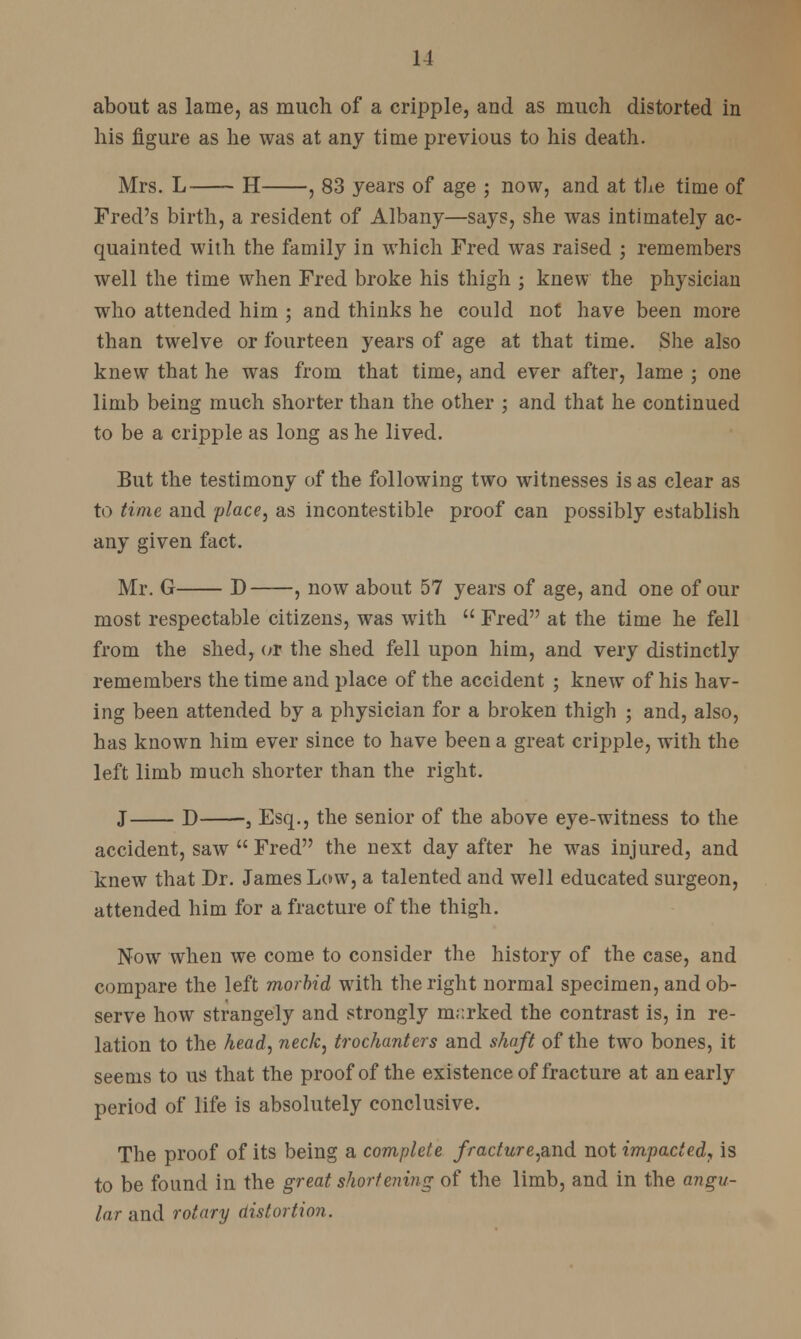 about as lame, as much of a cripple, and as much distorted in his figure as he was at any time previous to his death. Mrs. L H , 83 years of age ; now, and at the time of Fred's birth, a resident of Albany—says, she was intimately ac- quainted with the family in which Fred was raised ; remembers well the time when Fred broke his thigh ; knew the physician who attended him ; and thinks he could not have been more than twelve or fourteen years of age at that time. She also knew that he was from that time, and ever after, lame ; one limb being much shorter than the other ; and that he continued to be a cripple as long as he lived. But the testimony of the following two witnesses is as clear as to time and place, as incontestible proof can possibly establish any given fact. Mr. G D , now about 57 years of age, and one of our most respectable citizens, was with  Fred at the time he fell from the shed, or the shed fell upon him, and very distinctly remembers the time and place of the accident ; knew of his hav- ing been attended by a physician for a broken thigh ; and, also, has known him ever since to have been a great cripple, with the left limb much shorter than the right. J D 3 Esq., the senior of the above eye-witness to the accident, saw  Fred the next day after he was injured, and knew that Dr. James Low, a talented and well educated surgeon, attended him for a fracture of the thigh. Now when we come to consider the history of the case, and compare the left morbid with the right normal specimen, and ob- serve how strangely and strongly m;:rked the contrast is, in re- lation to the head, neck, trochanters and shaft of the two bones, it seems to us that the proof of the existence of fracture at an early period of life is absolutely conclusive. The proof of its being a complete fracture,and not impacted, is to be found in the great shortening of the limb, and in the angu- lar and rotary distortion.