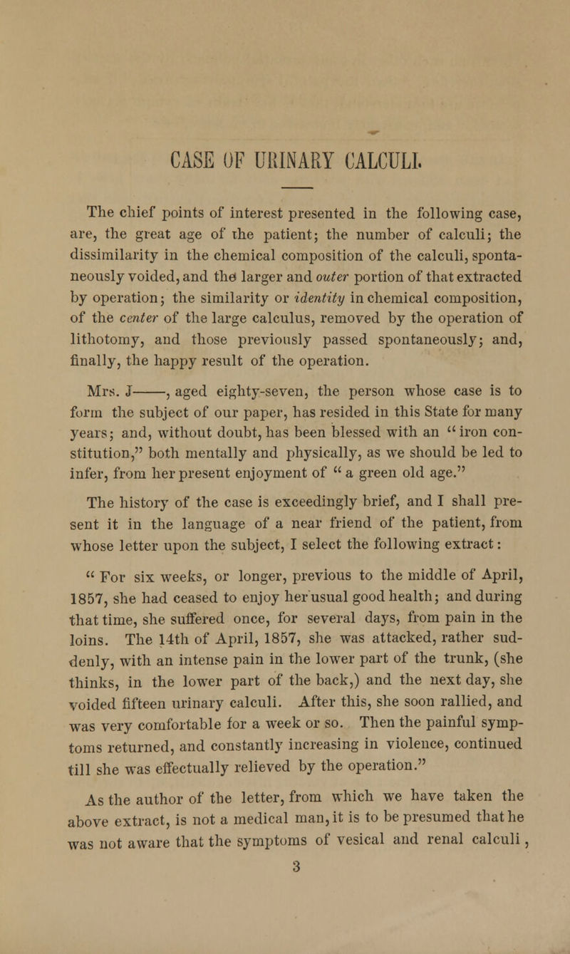 CASE OF URINARY CALCULI. The chief points of interest presented in the following case, are, the great age of the patient; the number of calculi; the dissimilarity in the chemical composition of the calculi, sponta- neously voided, and the larger and outer portion of that extracted by operation; the similarity or identity in chemical composition, of the center of the large calculus, removed by the operation of lithotomy, and those previously passed spontaneously; and, finally, the happy result of the operation. Mrs. J , aged eighty-seven, the person whose case is to form the subject of our paper, has resided in this State for many years; and, without doubt,has been blessed with an iron con- stitution, both mentally and physically, as we should be led to infer, from her present enjoyment of a green old age. The history of the case is exceedingly brief, and I shall pre- sent it in the language of a near friend of the patient, from whose letter upon the subject, I select the following extract:  For six weeks, or longer, previous to the middle of April, 1857, she had ceased to enjoy her usual good health; and during that time, she suffered once, for several days, from pain in the loins. The 14th of April, 1857, she was attacked, rather sud- denly, with an intense pain in the lower part of the trunk, (she thinks, in the lower part of the back,) and the next day, she voided fifteen urinary calculi. After this, she soon rallied, and was very comfortable for a week or so. Then the painful symp- toms returned, and constantly increasing in violence, continued till she was effectually relieved by the operation. As the author of the letter, from which we have taken the above extract, is not a medical man, it is to be presumed that he was not aware that the symptoms of vesical and renal calculi, 3