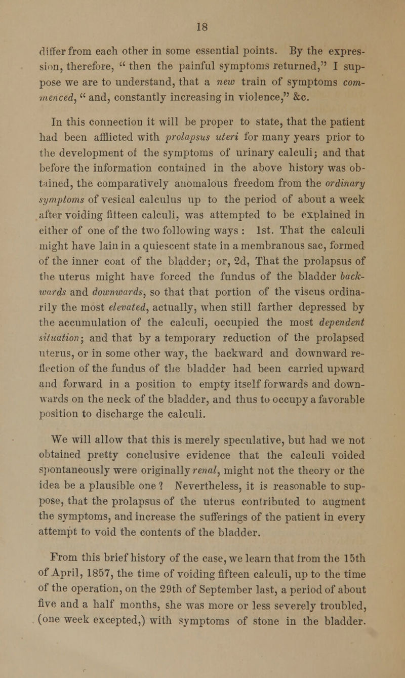 differ from each other in some essential points. By the expres- sion, therefore,  then the painful symptoms returned, I sup- pose we are to understand, that a new train of symptoms com- menced,  and, constantly increasing in violence, &c. In this connection it will be proper to state, that the patient had been afflicted with prolapsus uteri for many years prior to the development of the symptoms of urinary calculi; and that before the information contained in the above history was ob- tained, the comparatively anomalous freedom from the ordinary symptoms of vesical calculus up to the period of about a week after voiding fifteen calculi, was attempted to be explained in either of one of the two following ways : 1st. That the calculi might have lain in a quiescent state in a membranous sac, formed of the inner coat of the bladder; or, 2d, That the prolapsus of the uterus might have forced the fundus of the bladder baclc- wnrds and downwards, so that that portion of the viscus ordina- rily the most elevated, actually, when still farther depressed by the accumulation of the calculi, occupied the most dependent situation; and that by a temporary reduction of the prolapsed uterus, or in some other way, the backward and downward re- flection of the fundus of the bladder had been carried upward and forward in a position to empty itself forwards and down- wards on the neck of the bladder, and thus to occupy a favorable position to discharge the calculi. We will allow that this is merely speculative, but had we not obtained pretty conclusive evidence that the calculi voided spontaneously were originally renal, might not the theory or the idea be a plausible one 1 Nevertheless, it is reasonable to sup- pose, that the prolapsus of the uterus contributed to augment the symptoms, and increase the sufferings of the patient in every attempt to void the contents of the bladder. From this brief history of the case, we learn that from the 15th of April, 1857, the time of voiding fifteen calculi, up to the time of the operation, on the 29th of September last, a period of about five and a half months, she wTas more or less severely troubled, (one week excepted,) with symptoms of stone in the bladder.