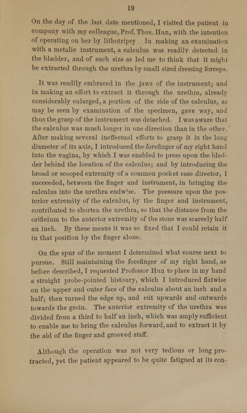 On the day of the last date mentioned, I visited the patient in company with my colleague, Prof. Thos. Hun, with the intention of operating on her by lithotripsy In making an examination with a metalic instrument, a calculus was readily detected in the bladder, and of such size as led me to think that it might be extracted through the urethra by small sized dressing forceps. It was readily embraced in the jaws of the instrument; and in making an effort to extract it through the urethra, already considerably enlarged, a portion of the side of the calculus, as may be seen by examination of the specimen, gave way, and thus the grasp of the instrument was detached. I was aware that the calculus was much longer in one direction than in the other. After making several ineffectual efforts to grasp it in the long diameter of its axis, I introduced the forefinger of my right hand into the vagina, by which I was enabled to press upon the blad- der behind the location of the calculus; and by introducing the broad or scooped extremity of a common pocket case director, I succeeded, between the finger and instrument, in bringing the calculus into the urethra endwise. The pressure upon the pos- terior extremity of the calculus, by the finger and instrument, contributed to shorten the urethra, so that the distance from the orificium to the anterior extremity of the stone was scarcely half an inch. By these means it was so fixed that I could retain it in that position by the finger alone. On the spur of the moment I determined what course next to pursue. Still maintaining the forefinger of my right hand, as before described, I requested Professor Hun to place in my hand a straight probe-pointed bistoury, which I introduced flatwise on the upper and outer face of the calculus about an inch and a half; then turned the edge up, and cut upwards and outwards towards the groin. The anterior extremity of the urethra was divided from a third to half an inch, which was amply sufficient to enable me to bring the calculus forward, and to extract it by the aid of the finger and grooved staff. Although the operation was not very tedious or long pro- tracted, yet the patient appeared to be quite fatigued at its con-