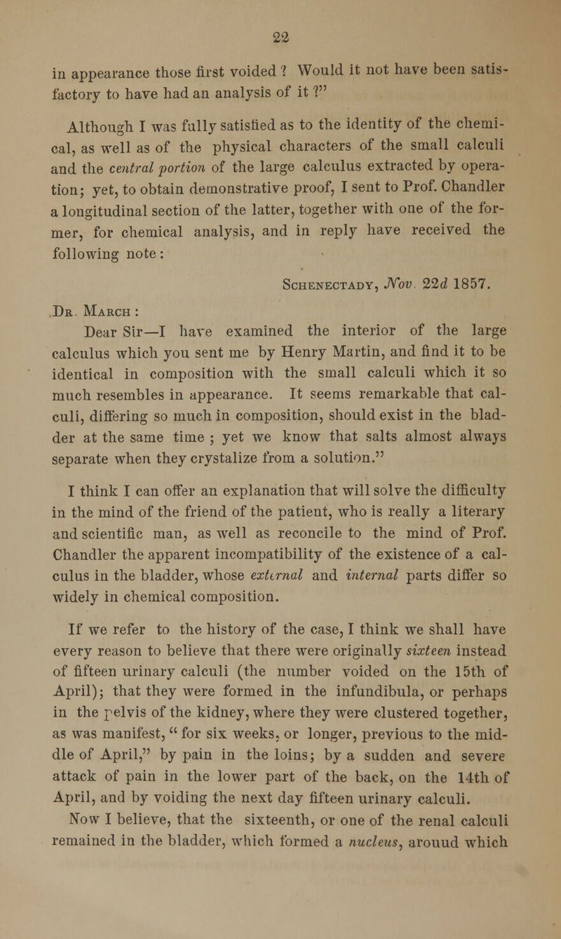 in appearance those first voided 1 Would it not have been satis- factory to have had an analysis of it V Although I was fully satisfied as to the identity of the chemi- cal, as well as of the physical characters of the small calculi and the central portion of the large calculus extracted by opera- tion; yet, to obtain demonstrative proof, I sent to Prof. Chandler a longitudinal section of the latter, together with one of the for- mer, for chemical analysis, and in reply have received the following note: Schenectady, Nov. 22d 1857. Dr. March : Dear Sir—I have examined the interior of the large calculus which you sent me by Henry Martin, and find it to be identical in composition with the small calculi which it so much resembles in appearance. It seems remarkable that cal- culi, differing so much in composition, should exist in the blad- der at the same time ; yet we know that salts almost always separate when they crystalize from a solution. I think I can offer an explanation that will solve the difficulty in the mind of the friend of the patient, who is really a literary and scientific man, as well as reconcile to the mind of Prof. Chandler the apparent incompatibility of the existence of a cal- culus in the bladder, whose external and internal parts differ so widely in chemical composition. If we refer to the history of the case, I think we shall have every reason to believe that there were originally sixteen instead of fifteen urinary calculi (the number voided on the 15th of April); that they were formed in the infundibula, or perhaps in the pelvis of the kidney, where they were clustered together, as was manifest,  for six weeks, or longer, previous to the mid- dle of April, by pain in the loins; by a sudden and severe attack of pain in the lower part of the back, on the 14th of April, and by voiding the next day fifteen urinary calculi. Now I believe, that the sixteenth, or one of the renal calculi remained in the bladder, which formed a nucleus, arouud which