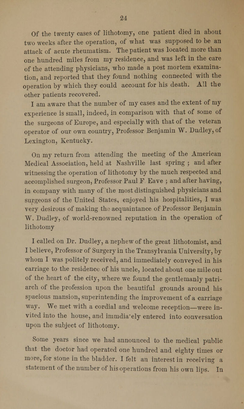 Of the twenty cases of lithotomy, one patient died in about two weeks after the operation, of what was supposed to be an attack of acute rheumatism. The patient was located more than one hundred miles from my residence, and was left in the care of the attending physicians, who made a post mortem examina- tion, and reported that they found nothing connected with the operation by which they could account for his death. All the other patients recovered. I am aware that the number of my cases and the extent of my experience is small, indeed, in comparison with that of some of the surgeons of Europe, and especially with that of the veteran operator of our own country, Professor Benjamin W. Dudley, of Lexington, Kentucky. On my return from attending the meeting of the American Medical Association, held at Nashville last spring ; and after witnessing the operation of lithotomy by the much respected and accomplished surgeon, Professor Paul F Eave ; and after having, in company with many of the most distinguished physicians and surgeons of the United States, enjoyed his hospitalities, I was very desirous of making the acquaintance of Professor Benjamin W. Dudley, of world-renowned reputation in the operation of lithotomy I called on Dr. Dudley, a nephew of the great lithotomist, and I believe, Professor of Surgery in the Transylvania University, by whom I was politely received, and immediately conveyed in his carriage to the residence of his uncle, located about one mile out of the heart of the city, where we found the gentlemanly patri- arch of the profession upon the beautiful grounds around his spacious mansion, superintending the improvement of a carriage way. We met with a cordial and welcome reception—were in- vited into the house, and immdia'ely entered into conversation upon the subject of lithotomy. Some years since we had announced to the medical public that the doctor had operated one hundred and eighty times or more, for stone in the bladder. I felt an interest in receiving a statement of the number of his operations from his own lips. In