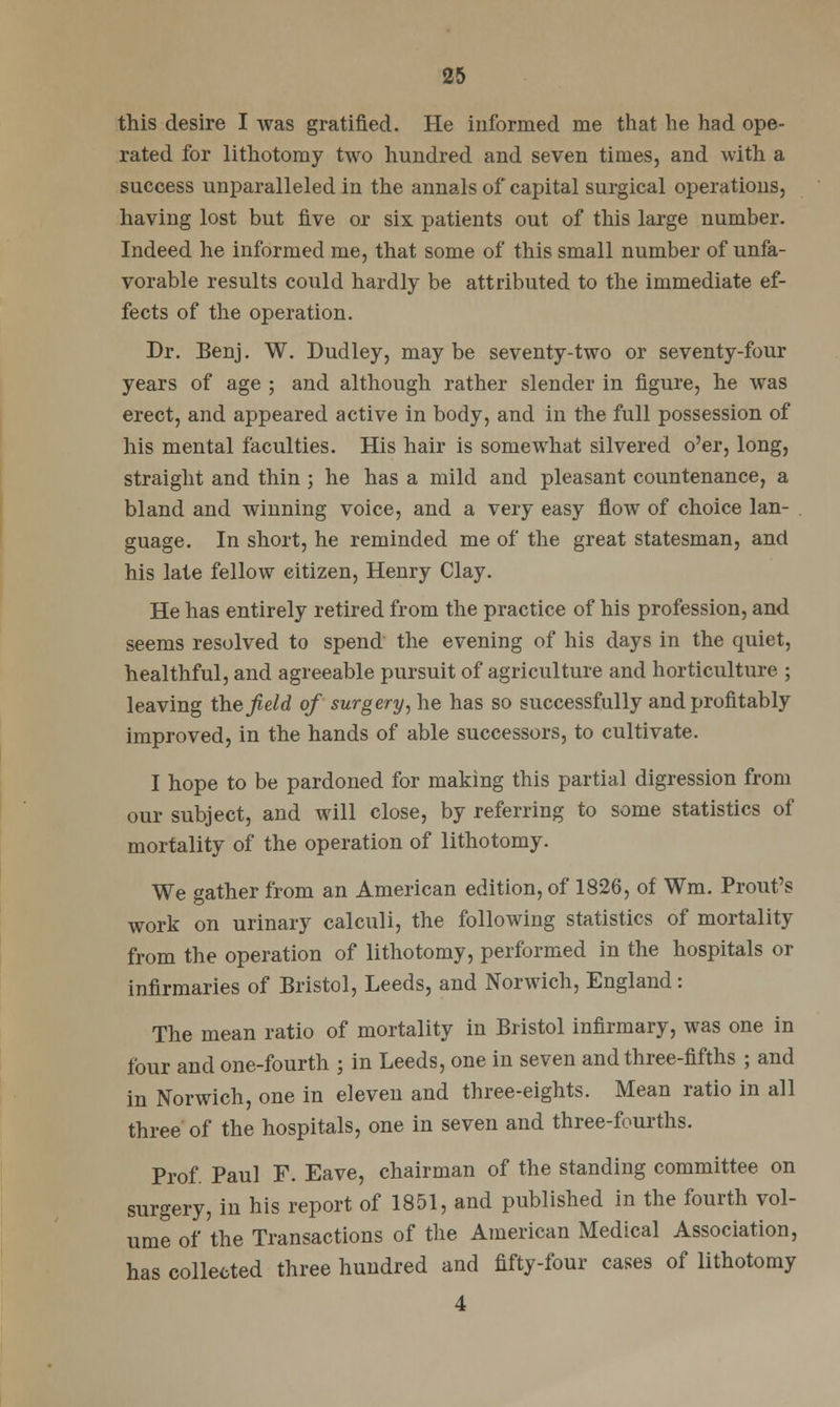 this desire I was gratified. He informed me that he had ope- rated for lithotomy two hundred and seven times, and with a success unparalleled in the annals of capital surgical operations, having lost but five or six patients out of this large number. Indeed he informed me, that some of this small number of unfa- vorable results could hardly be attributed to the immediate ef- fects of the operation. Dr. Eenj. W. Dudley, maybe seventy-two or seventy-four years of age ; and although rather slender in figure, he was erect, and appeared active in body, and in the full possession of his mental faculties. His hair is somewhat silvered o'er, long, straight and thin ; he has a mild and pleasant countenance, a bland and winning voice, and a very easy flow of choice lan- guage. In short, he reminded me of the great statesman, and his late fellow citizen, Henry Clay. He has entirely retired from the practice of his profession, and seems resolved to spend the evening of his days in the quiet, healthful, and agreeable pursuit of agriculture and horticulture ; leaving the field of surgery, he has so successfully and profitably improved, in the hands of able successors, to cultivate. I hope to be pardoned for making this partial digression from our subject, and will close, by referring to some statistics of mortality of the operation of lithotomy. We gather from an American edition, of 1826, of Wm. Prout's work on urinary calculi, the following statistics of mortality from the operation of lithotomy, performed in the hospitals or infirmaries of Bristol, Leeds, and Norwich, England: The mean ratio of mortality in Bristol infirmary, was one in four and one-fourth ; in Leeds, one in seven and three-fifths ; and in Norwich, one in eleven and three-eights. Mean ratio in all three of the hospitals, one in seven and three-fourths. Prof. Paul F. Eave, chairman of the standing committee on surgery, in his report of 1851, and published in the fourth vol- ume of the Transactions of the American Medical Association, has collected three hundred and fifty-four cases of lithotomy 4