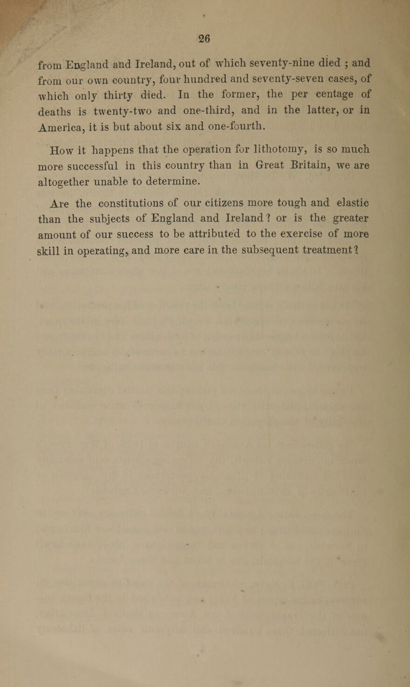 from England and Ireland, out of which seventy-nine died ; and from our own country, four hundred and seventy-seven cases, of which only thirty died. In the former, the per centage of deaths is twenty-two and one-third, and in the latter, or in America, it is but about six and one-fourth. How it happens that the operation for lithotomy, is so much more successful in this country than in Great Britain, we are altogether unable to determine. Are the constitutions of our citizens more tough and elastic than the subjects of England and Ireland 1 or is the greater amount of our success to be attributed to the exercise of more skill in operating,, and more care in the subsequent treatment ]