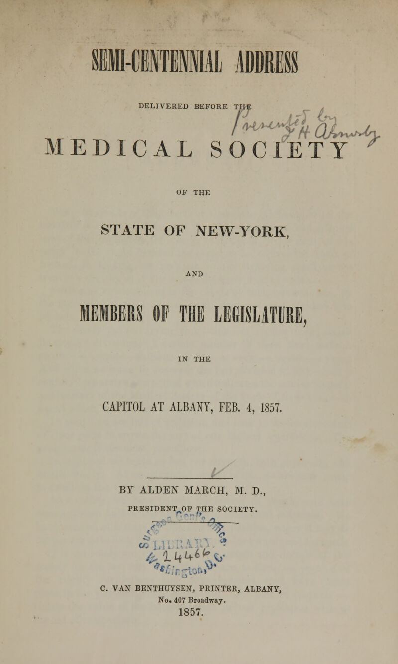 I-CE1IMAL ADDRESS DELIVERED BEFORE THf: MEDICAL SOCIETY or THE STATE OF NEW-YORK, AND MEMBERS OF THE LEGISLATURE, IN THE CAPITOL AT ALBANY, FEB. 4, 1857. BY ALDEN MARCH, M. D., PRESIDENT OP THE SOCIETY. C. VAN BENTHUYSEN, PRINTER, ALBANY, No. 407 Broadway. 1857.