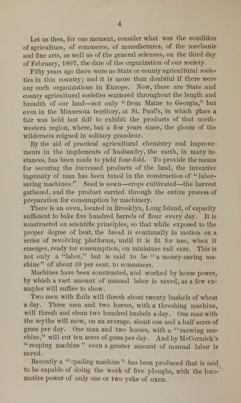 Let us then, for one moment, consider what was the condition of agriculture, of commerce, of manufactures, of the mechanic and fine arts, as well as of the general sciences, on the third day of February, 1807, the date of the organization of our society. Fifty years ago there were no State or county agricultural socie- ties in this country; and it is more than doubtful if there were any such organizations in Europe. Now, there are State .and county agricultural societies scattered throughout the length and breadth of our land—not only  from Maine to Georgia, but even in the Minnesota territory, at St. Paul's, in which place a fair was held last fall to exhibit the products of that north- western region, where, but a few years since, the gloom of the wilderness reigned in solitary grandeur. By the aid of practical agricultural chemistry and improve- ments in the implements of husbandry, the earth, in many in- stances, has been made to yield four-fold. To provide the means for securing the increased products of the land, the inventive ingenuity of man has been taxed in the construction of  labor- saving machines.'' Seed is sown—>crops cultivated—the harvest gathered, and the product carried through the entire process of preparation for consumption by machinery. There is an oven, located in Brooklyn, Long Island, of capacity sufficient to bake five hundred barrels of flour every day. It is constructed on scientific principles, so that while exposed to the proper degree of heat, the bread is continually in motion on a series of revolving platforms, until it is fit for use, when it emerges, ready tor consumption, on miniature rail cars. This is not only a labor, but is said to be a money-saving ma- chine of about 40 per cent, to consumers. Machines have been constructed, and worked by horse power, by which a vast amount of manual labor is saved, as a few ex- amples will suffice to show. Two men with flails will thresh about twenty bushels of wheat a day. Three men and two horses, with a threshing machine, will thresh and clean two hundred bushels a day. One man with the scythe will mow, on an average, about one and a half acres of grass per day. One man and two horses, with a mowing ma- chine, will cut ten acres of grass per day. And by McCormick's reaping machine even a greater amount of manual labor is saved. Recently a fpading machine has been produced that is said to be capable of doing the work of five ploughs, with the loco- motive power of only one or two yoke of oxen.