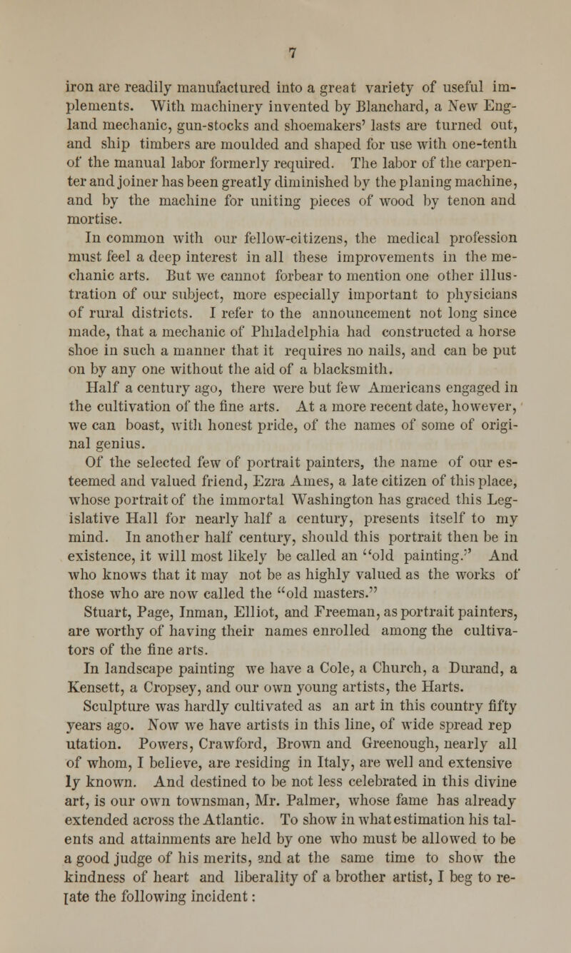iron are readily manufactured into a great variety of useful im- plements. With machinery invented by Blanchard, a New Eng- land mechanic, gun-stocks and shoemakers' lasts are turned out, and ship timbers are moulded and shaped for use with one-tenth of the manual labor formerly required. The labor of the carpen- ter and joiner has been greatly diminished by the planing machine, and by the machine for uniting pieces of wood by tenon and mortise. In common with our fellow-citizens, the medical profession must feel a deep interest in all these improvements in the me- chanic arts. But we cannot forbear to mention one other illus- tration of our subject, more especially important to physicians of rural districts. I refer to the announcement not long since made, that a mechanic of Philadelphia had constructed a horse shoe in such a manner that it requires no nails, and can be put on by any one without the aid of a blacksmith. Half a century ago, there were but few Americans engaged in the cultivation of the fine arts. At a more recent date, however, we can boast, with honest pride, of the names of some of origi- nal genius. Of the selected few of portrait painters, the name of our es- teemed and valued friend, Ezra Ames, a late citizen of this place, whose portrait of the immortal Washington has graced this Leg- islative Hall for nearly half a century, presents itself to my mind. In another half century, should this portrait then be in existence, it will most likely be called an old painting.5' And who knows that it may not be as highly valued as the works of those who are now called the old masters. Stuart, Page, Inman, Elliot, and Freeman, as portrait painters, are worthy of having their names enrolled among the cultiva- tors of the fine arts. In landscape painting we have a Cole, a Church, a Durand, a Kensett, a Cropsey, and our own young artists, the Harts. Sculpture was hardly cultivated as an art in this country fifty years ago. Now we have artists in this line, of wide spread rep utation. Powers, Crawford, Brown and Greenough, nearly all of whom, I believe, are residing in Italy, are well and extensive ly known. And destined to be not less celebrated in this divine art, is our own townsman, Mr. Palmer, whose fame has already extended across the Atlantic. To show in Avhat estimation his tal- ents and attainments are held by one who must be allowed to be a good judge of his merits, 2nd at the same time to show the kindness of heart and liberality of a brother artist, I beg to re- late the following incident: