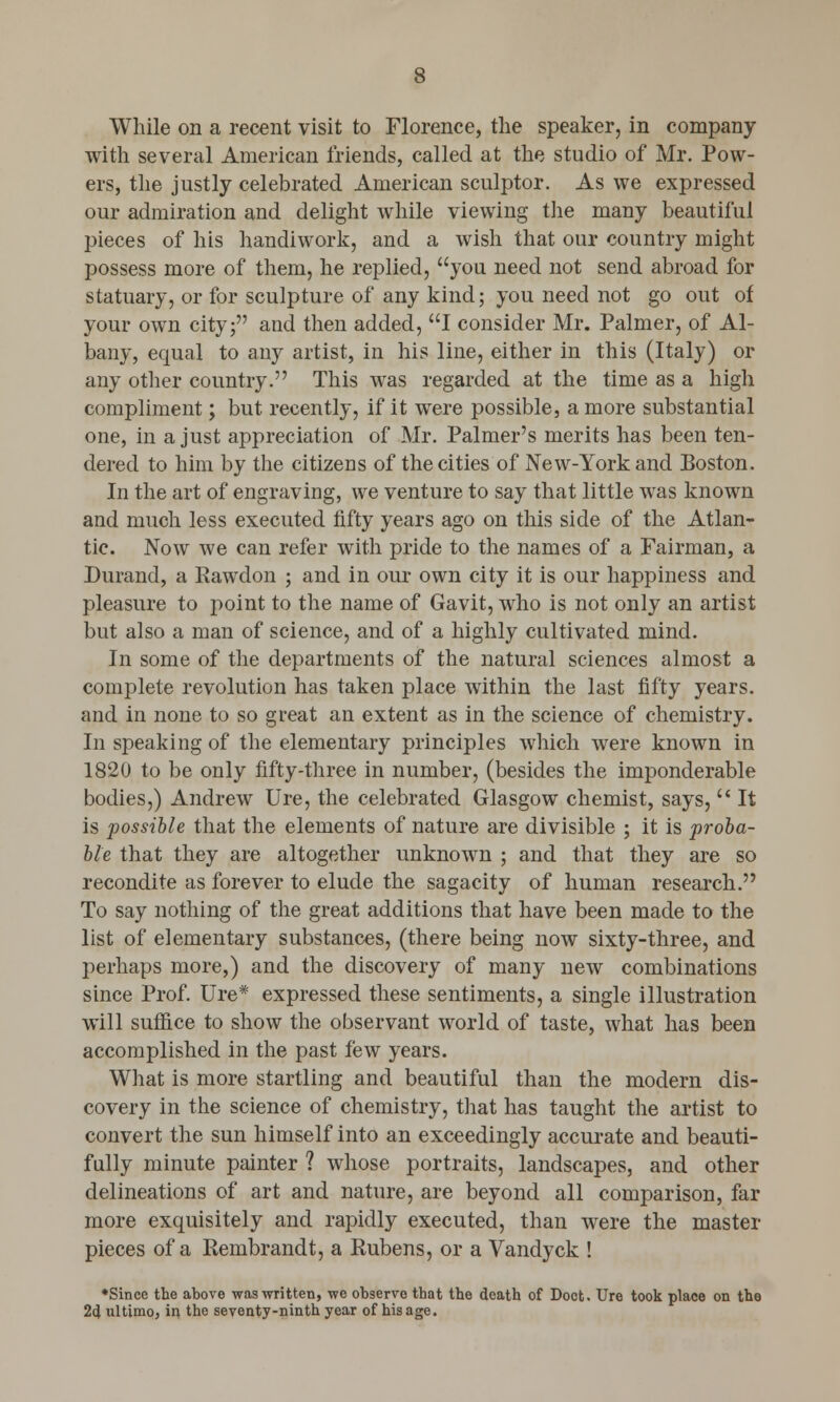 While on a recent visit to Florence, the speaker, in company with several American friends, called at the studio of Mr. Pow- ers, the justly celebrated American sculptor. As we expressed our admiration and delight while viewing the many beautiful pieces of his handiwork, and a wish that our country might possess more of them, he replied, you need not send abroad for statuary, or for sculpture of any kind; you need not go out of your own city; and then added, I consider Mr. Palmer, of Al- bany, equal to any artist, in his line, either in this (Italy) or any other country. This was regarded at the time as a high compliment; but recently, if it were possible, a more substantial one, in a just appreciation of Mr. Palmer's merits has been ten- dered to him by the citizens of the cities of New-York and Boston. In the art of engraving, we venture to say that little was known and much less executed fifty years ago on this side of the Atlan- tic. Now we can refer with pride to the names of a Fairrnan, a Durand, a Rawdon ; and in our own city it is our happiness and pleasure to point to the name of Gavit, who is not only an artist but also a man of science, and of a highly cultivated mind. In some of the departments of the natural sciences almost a complete revolution has taken place within the last fifty years, and in none to so great an extent as in the science of chemistry. In speaking of the elementary principles which were known in 1820 to be only fifty-three in number, (besides the imponderable bodies,) Andrew Ure, the celebrated Glasgow chemist, says,  It is possible that the elements of nature are divisible ; it is proba- ble that they are altogether unknown ; and that they are so recondite as forever to elude the sagacity of human research. To say nothing of the great additions that have been made to the list of elementary substances, (there being now sixty-three, and perhaps more,) and the discovery of many new combinations since Prof. Ure* expressed these sentiments, a single illustration will suffice to show the observant world of taste, what has been accomplished in the past few years. What is more startling and beautiful than the modern dis- covery in the science of chemistry, that has taught the artist to convert the sun himself into an exceedingly accurate and beauti- fully minute painter ? whose portraits, landscapes, and other delineations of art and nature, are beyond all comparison, far more exquisitely and rapidly executed, than were the master pieces of a Rembrandt, a Rubens, or a Vandyck ! *Since the above was written, we observe that the death of Doct. Ure took place on the 24 ultimo, in the seventy-ninth year of his age.