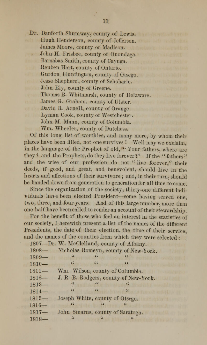 Dr. Danforth Shumway, county of Lewis. Hugh Henderson, county of Jefferson. James Moore, county of Madison. John H. Frisbee, county of Onondaga. Barnabas Smith, county of Cayuga. Reuben Hart, county of Ontario. Gurdon Huntington, county of Otsego. Jesse Shepherd, county of Schoharie. John Ely, county of Greene. Thomas B. Whitmarsh, county of Delaware. James G. Graham, county of Ulster. David It. Arnell, county of Orange. Lyman Cook, county of Westchester. John M. Mann, county of Columbia. Wm. Wheeler, county of Dutchoss. Of this long list of worthies, and many more, by whom their places have been filled, not one survives ! WTell may we exclaim, in the language of the Prophet of old, ■ Your fathers, where are they ? and the Prophets, do they live ibrever V ]f the '' fathers  and the wise of our profession do not  live forever/' their deeds, if good, and great, and benevolent, should live in the hearts and affections of their survivors ; and, in their turn, should be handed down from generation to generation for all time to come. Since the organization of the society, thirty-one different indi- viduals have been elected President—some having served one two, three, and four years. And of this large number, more than one half have been called to render an account of their stewardship. For the benefit of those who feel an interest in the statistics of our society, I herewith present a list of the names of the different Presidents, the date of their election, the time of their service, and the names of the counties from which they were selected : 1807—Dr. W. McClelland, county of Albany. 1808— Nicholas Romeyn, county of New-York. 1809—   '  1810—    1811— WTm. Wilson, county of Columbia. 1812— J. R. JJ. Rodgers, county of New-York. 1813—   « 1814—    1815— Joseph White, county of Otsego. a u u 1816— 1817— John Stearns, county of Saratoga. 1818—   «