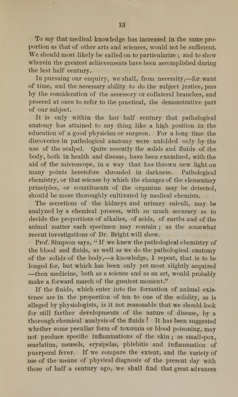 To say that medical knowledge has increased in the same pro- portion as that of other arts and sciences, would not be sufficient. We should most likely be called on to particularize ; and to show wherein the greatest achievements have been accomplished during the last half century. In pursuing our enquiry, we shall, from necessity,—for want of time, and the necessary ability to do the subject justice, pass by the consideration of the accessory or collateral branches, and proceed at once to refer to the practical, the demonstrative part of our subject. It is only within the last half century that pathological anatomy has attained to any thing like a high position in the education of a good physician or surgeon. For a long time the discoveries in pathological anatomy were unfolded only by the use of the scalpel. Quite recently the solids and fluids of the body, both in health and disease, have been examined, with the aid of the microscope, in a way that has thrown new light on many points heretofore shrouded in darkness. Pathological chemistry, or that science by which the changes of the elementary principles, or constituents of the organism may be detected, should be more thoroughly cultivated by medical chemists. The secretions of the kidneys and urinary calculi, may be analyzed by a chemical process, with so much accuracy as to decide the proportions of alkalies, of acids, of earths and of the animal matter each specimen may contain ; as the somewhat recent investigations of Dr. Bright will show. Prof. Simpson says,  If we knew the pathological chemistry of the blood and fluids, as well as we do the pathological anatomy of the solids of the body,—a knowledge, I repeat, that is to be longed for, but which has been only yet most slightly acquired —then medicine, both as a science and as an art, would probably make a forward march of the greatest moment. If the fluids, which enter into the formation of animal exis- tence are in the proportion of ten to one of the solidity, as is alleged by physiologists, is it not reasonable that we should look for still farther developments of the nature of disease, by a thorough chemical analysis of the fluids ? It has been suggested whether some peculiar form of toxcemia or blood poisoning, may not produce specific inflammations of the skin j as small-pox, scarlatina, measels, erysipelas, phlebitis and inflammation of puerperal fever. If we compare the extent, and the variety of use of the means of physical diagnosis of the present day with those of half a century ago, we shall find that great advances