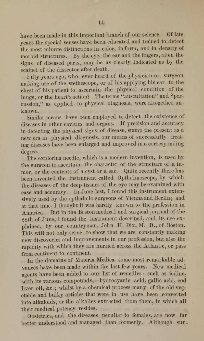 have been made in this important branch of our science. Of late years the special senses have been educated and trained to detect the most minute distinctions in color, in form, and in density of morbid structures. By the eye, the ear and the fingers, often the signs of diseased parts, may be as clearly indicated as by the scalpel of the dissector after death. Fifty years ago, who ever heard of the physician or surgeon making use of the stethescope, or of his applying his ear to the chest of his patient to ascertain the physical condition of the lungs, or the heart's action] The terms auscultation and per- cussion, as applied to physical diagnosis) were altogether un- known. Similar means have been employed to detect the existence of diseases in other cavities and organs. If precision and accuracy in detecting the physical signs of disease, stamp the present as a new era in physical diagnosis, our means of successfully treat- ing diseases have been enlarged and improved in a corresponding degree. The exploring needle, which is a modern invention, is used by the surgeon to ascertain the character of the structure of a tu- mor, or the contents of a cyst or a sac. Quite recently there has been invented the instrument called Opthalmoscope, by which the diseases of the deep tissues of the eye may be examined with ease and accuracy. In June last, I found this instrument exten- sively used by the opthalmic surgeons of Vienna and Berlin; and at that time, I thought it was hardly known to the profession in America. But in the Boston medical and surgical journal of the 28th of June, I found the instrument described, and its use ex- plained, by our countryman, John H. Dix, M. D., of Boston. This will not only serve to show that we are constantly making new discoveries and improvements in our profession, but also the rapidity with which they are hurried across the Atlantic, or pass from continent to continent. In the domains of Materia Medica some most remarkable ad- vances have been made within the last few years. New medical agents have been added to our list of remedies : such as iodine, with its various compounds,—hydrocyanic acid, gallic acid, cod liver oil, &c; whilst by a chemical process many of the old veg- etable and bulky articles that were in use have been converted into alkaloids, or the alkalies extracted from them, in which all their medical potency resides. Obstetrics, and the diseases peculiar to females, are now far better understood and managed than formerly. Although sur.