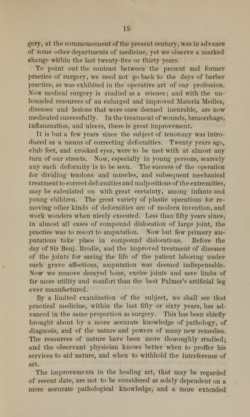 gery, at the commencement of the present century, was in advance of some other departments of medicine, yet we observe a marked change within the last twenty-five or thirty years. To point out the contrast between the present and former practice of surgery, we need not go back to the days of barber practice, as was exhibited in the operative art of our profession. Now medical surgery is studied as a science; and with the un- bounded resources of an enlarged and improved Materia Medica, diseases and lesions that were once deemed incurable, are now medicated successfully. In the treatment of wounds, hemorrhage, inflammation, and ulcers, there is great improvement. It is but a few years since the subject of tenotomy was intro- duced as a means of correcting deformities. Twenty years ago, club feet, and crooked eyes, were to be met with at almost any turn of our streets. Now, especially in young persons, scarcely any such deformity is to be seen. The success of the operation for dividing tendons and muscles, and subsequent mechanical treatment to correct deformities and malpositions of the extremities, may be calculated on with great certainty, among infants and young children. The great variety of plastic operations for re- moving other kinds of deformities are of modern invention, and work wonders when nicely executed. Less than fifty years since, in almost all cases of compound dislocation of large joint, the practice was to resort to amputation. Now but few primary am- putations take place in compound dislocations. Before the day of Sir Benj. Brodie, and the improved treatment of diseases of the joints for saving the life of the patient laboring under such grave affections, amputation was deemed indispensable. Now we remove decayed bone, excise joints and save limbs of far more utility and comfort than the best Palmer's artificial leg ever manufactured. By a limited examination of the subject, we shall see that practical medicine, within the last fifty or sixty years, has ad- vanced in the same proportion as surgery. This has been chiefly brought about by a more accurate knowledge of pathology, of diagnosis, and of the nature and powers of many new remedies. The resources of nature have been more thoroughly studied; and the observant physician knows better when to proffer his services to aid nature, and when to withhold the interference of art. The improvements in the healing art, that may be regarded of recent date, are not to be considered as solely dependent on a more accurate pathological knowledge, and a more extended
