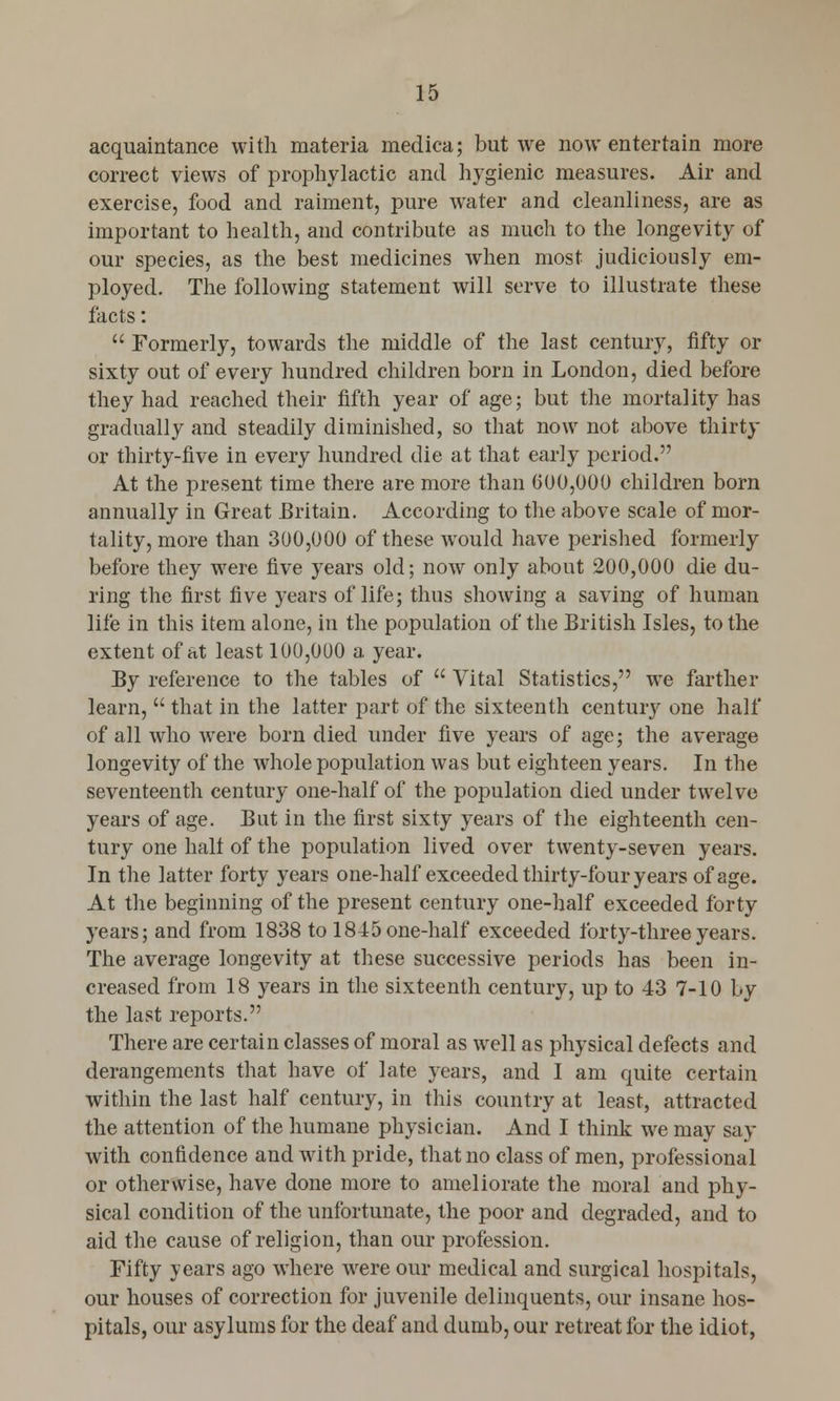 15 acquaintance with materia medica; but we now entertain more correct views of prophylactic and hygienic measures. Air and exercise, food and raiment, pure water and cleanliness, are as important to health, and contribute as much to the longevity of our species, as the best medicines when most judiciously em- ployed. The following statement will serve to illustrate these facts:  Formerly, towards the middle of the last century, fifty or sixty out of every hundred children born in London, died before they had reached their fifth year of age; but the mortality has gradually and steadily diminished, so that now not above thirty or thirty-five in every hundred die at that early period. At the present time there are more than 600,000 children born annually in Great Britain. According to the above scale of mor- tality, more than 300,000 of these would have perished formerly before they were five years old; now only about 200,000 die du- ring the first five years of life; thus showing a saving of human life in this item alone, in the population of the British Isles, to the extent of at least 100,000 a year. By reference to the tables of  Vital Statistics, we farther learn,  that in the latter part of the sixteenth century one half of all who were born died under five years of age; the average longevity of the whole population was but eighteen years. In the seventeenth century one-half of the population died under twelve years of age. But in the first sixty years of the eighteenth cen- tury one half of the population lived over twenty-seven years. In the latter forty years one-half exceeded thirty-four years of age. At the beginning of the present century one-half exceeded forty years; and from 1838 to 1845 one-half exceeded forty-three years. The average longevity at these successive periods has been in- creased from 18 years in the sixteenth century, up to 43 7-10 by the last reports. There are certain classes of moral as well as physical defects and derangements that have of late years, and I am quite certain within the last half century, in this country at least, attracted the attention of the humane physician. And I think we may say with confidence and with pride, that no class of men, professional or otherwise, have done more to ameliorate the moral and phy- sical condition of the unfortunate, the poor and degraded, and to aid the cause of religion, than our profession. Fifty years ago where were our medical and surgical hospitals, our houses of correction for juvenile delinquents, our insane hos- pitals, our asylums for the deaf and dumb, our retreat for the idiot,