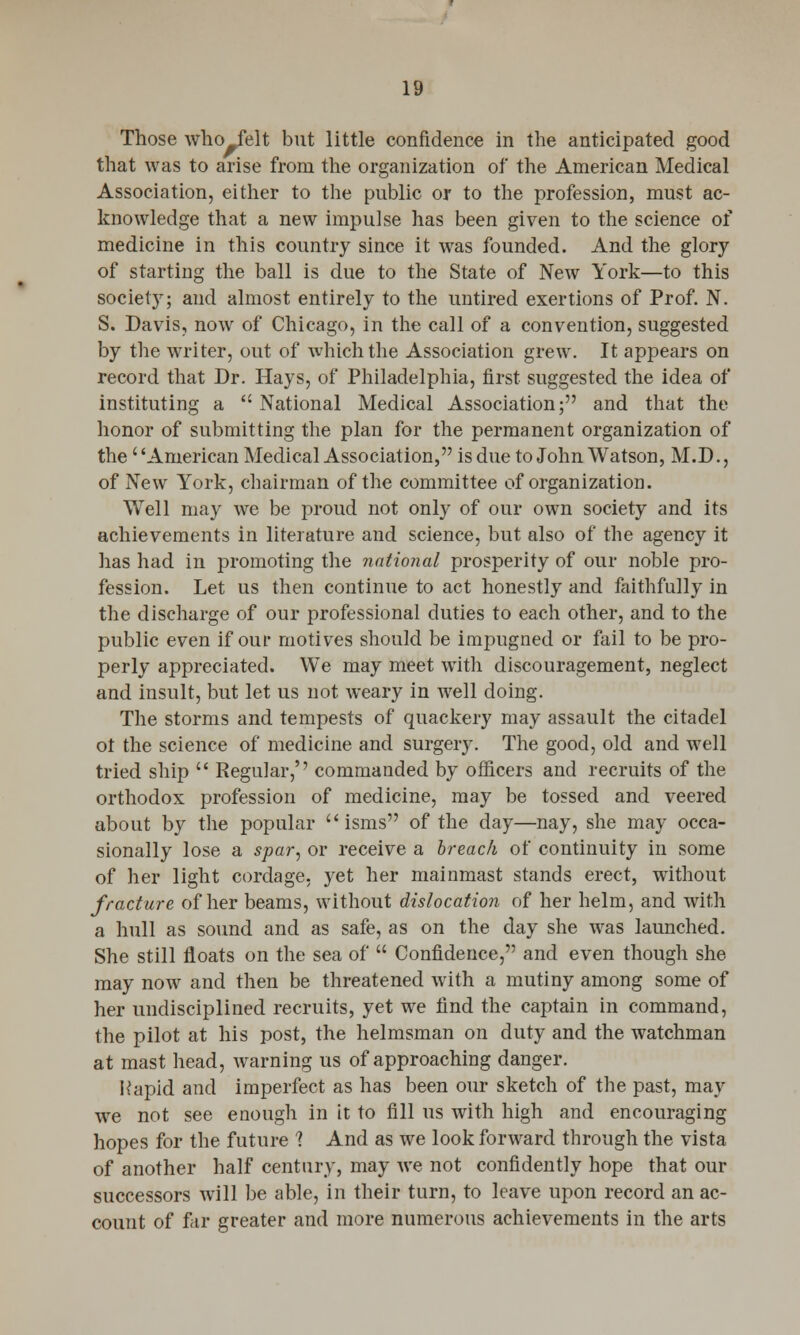 Those who felt but little confidence in the anticipated good that was to arise from the organization of the American Medical Association, either to the public or to the profession, must ac- knowledge that a new impulse has been given to the science of medicine in this country since it was founded. And the glory of starting the ball is due to the State of New York—to this society; and almost entirely to the untired exertions of Prof. N. S. Davis, now of Chicago, in the call of a convention, suggested by the writer, out of which the Association grew. It appears on record that Dr. Hays, of Philadelphia, first suggested the idea of instituting a National Medical Association; and that the honor of submitting the plan for the permanent organization of the American Medical Association, is due to John Watson, M.D., of New York, chairman of the committee of organization. Well may we be proud not only of our own society and its achievements in literature and science, but also of the agency it has had in promoting the national prosperity of our noble pro- fession. Let us then continue to act honestly and faithfully in the discharge of our professional duties to each other, and to the public even if our motives should be impugned or fail to be pro- perly appreciated. We may meet with discouragement, neglect and insult, but let us not weary in well doing. The storms and tempests of quackery may assault the citadel ot the science of medicine and surgery. The good, old and well tried ship  Regular,'' commanded by officers and recruits of the orthodox profession of medicine, may be tossed and veered about by the popular  isms of the day—nay, she may occa- sionally lose a spar, or receive a breach of continuity in some of her light cordage, yet her mainmast stands erect, without fracture of her beams, without dislocation of her helm, and with a hull as sound and as safe, as on the day she was launched. She still floats on the sea of  Confidence, and even though she may now and then be threatened with a mutiny among some of her undisciplined recruits, yet we find the captain in command, the pilot at his post, the helmsman on duty and the watchman at mast head, warning us of approaching danger. Rapid and imperfect as has been our sketch of the past, may we not see enough in it to fill us with high and encouraging hopes for the future 1 And as we look forward through the vista of another half century, may we not confidently hope that our successors will be able, in their turn, to leave upon record an ac- count of far greater and more numerous achievements in the arts