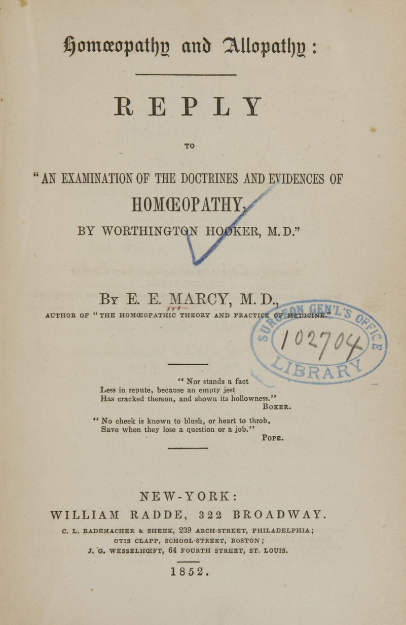 $omteopatt)B an& ^Uopatljg: REPLY AN EXAMINATION OF THE DOCTRINES AND EVIDENCES OF HOMEOPATHY, BY WORTHINGTQN HONKER, M.D. By E. E. MAECY, M. D AUTHOR OF  THE HOMCEOPATHIC THEORY AND PRACTICE OF MEDICI  Nor stands a fact Less in repute, because an empty jest Has cracked thereon, and shown its hollowness. Boxes ' No cheek is known to blush, or heart to throb, Save when they lose a question or a job. Pope. NEW-YORK: WILLIAM RADDE, 322 BROADWAY, C. L. RADEMACHER U SHEEK, 239 ARCH-STREET, PHILADELPHIA J OTIS CLAPP, SCHOOL-STREET, BOSTON ; ]. G. WESSELHCEFT, 64 FOURTH STREET, ST. LOUIS. 1852.