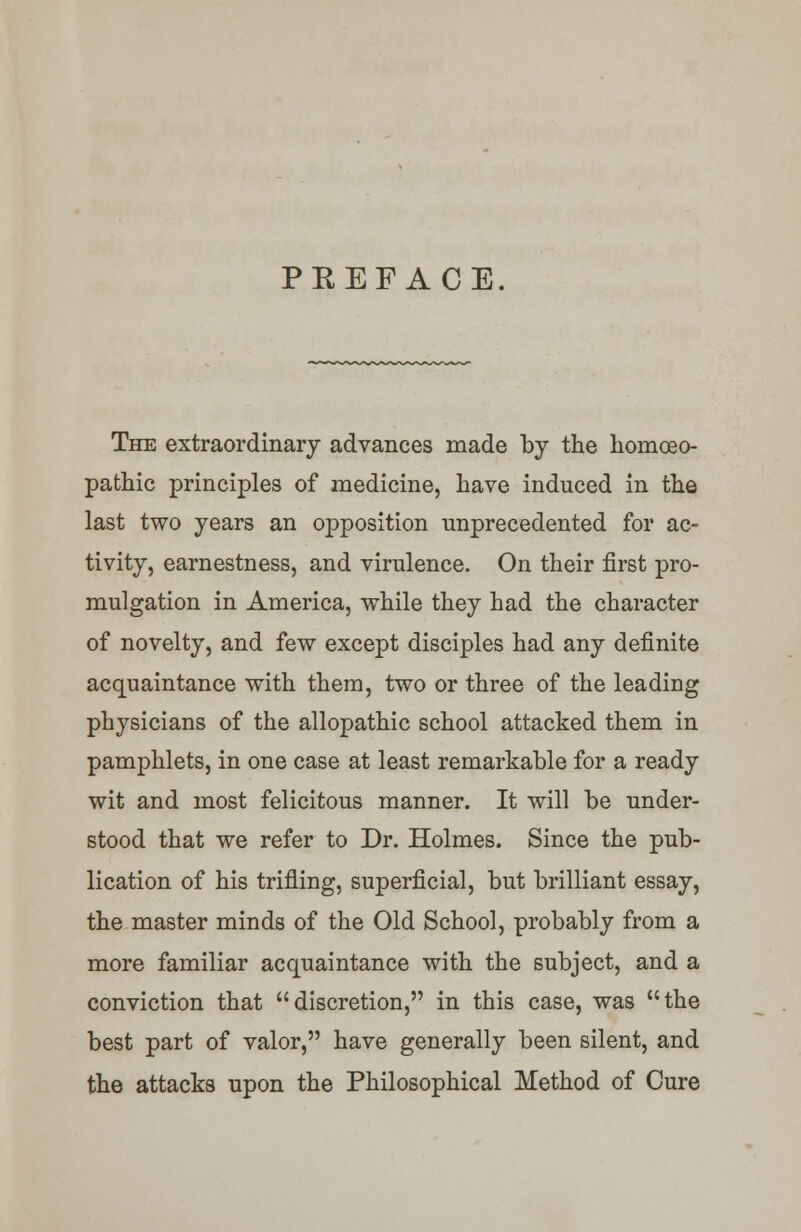 PREFACE. The extraordinary advances made by the homoeo- pathic principles of medicine, have induced in the last two years an opposition unprecedented for ac- tivity, earnestness, and virulence. On their first pro- mulgation in America, while they had the character of novelty, and few except disciples had any definite acquaintance with them, two or three of the leading physicians of the allopathic school attacked them in pamphlets, in one case at least remarkable for a ready wit and most felicitous manner. It will be under- stood that we refer to Dr. Holmes. Since the pub- lication of his trifling, superficial, but brilliant essay, the master minds of the Old School, probably from a more familiar acquaintance with the subject, and a conviction that discretion, in this case, was the best part of valor, have generally been silent, and the attacks upon the Philosophical Method of Cure