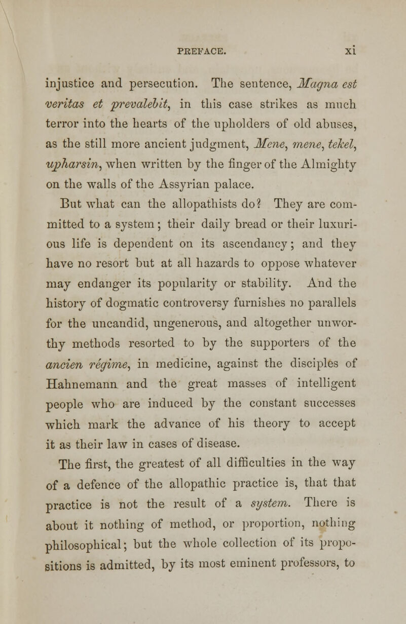 injustice and persecution. The sentence, Magna est Veritas et prevalebit, in this case strikes as much terror into the hearts of the upholders of old abuses, as the still more ancient judgment, Ifcne, mene, tekel, upharsin, when written by the finger of the Almighty on the walls of the Assyrian palace. But what can the allopathists do? They are com- mitted to a system; their daily bread or their luxuri- ous life is dependent on its ascendancy; and they have no resort but at all hazards to oppose whatever may endanger its popularity or stability. And the history of dogmatic controversy furnishes no parallels for the uncandid, ungenerous, and altogether unwor- thy methods resorted to by the supporters of the ancien regime, in medicine, against the disciples of Hahnemann and the great masses of intelligent people who are induced by the constant successes which mark the advance of his theory to accept it as their law in cases of disease. The first, the greatest of all difficulties in the way of a defence of the allopathic practice is, that that practice is not the result of a system. There is about it nothing of method, or proportion, nothing philosophical; but the whole collection of its propo- sitions is admitted, by its most eminent professors, to