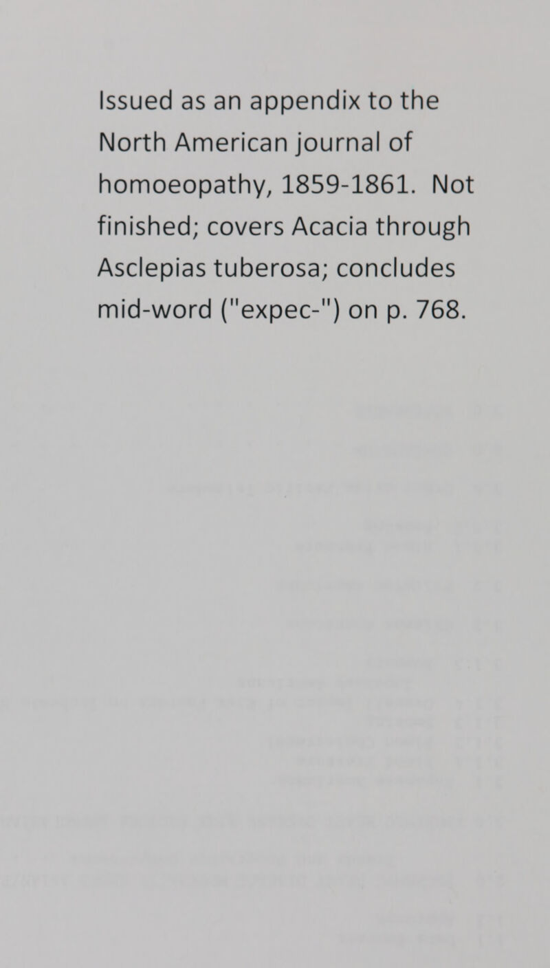 Issued as an appendix to the North American journal of homoeopathy, 1859-1861. Not finished; covers Acacia through Asclepias tuberosa; concludes mid-word (expec-) on p. 768.