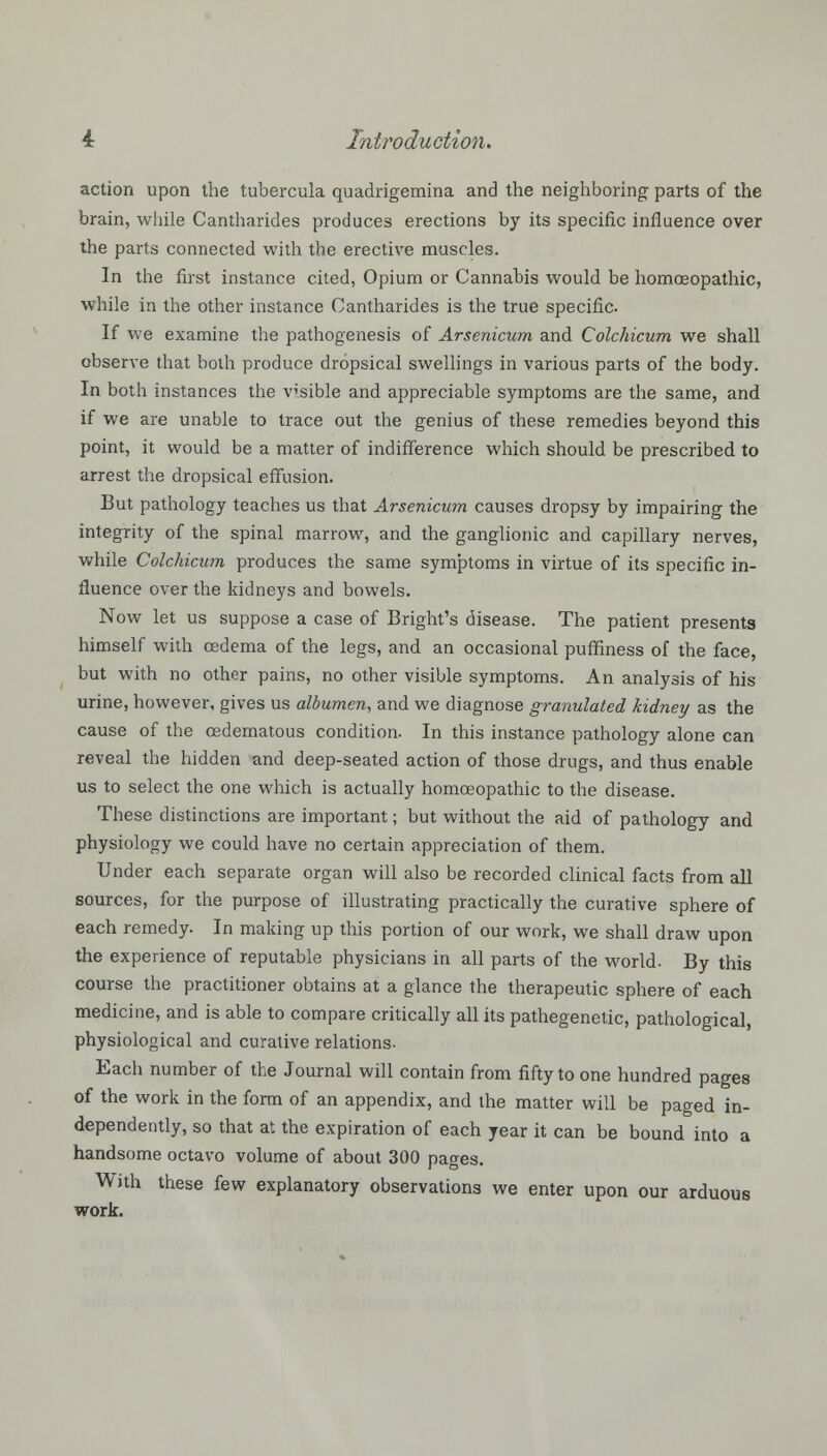 action upon the tubercula quadrigemina and the neighboring parts of the brain, while Cantharides produces erections by its specific influence over the parts connected with the erective muscles. In the first instance cited, Opium or Cannabis would be homoeopathic, while in the other instance Cantharides is the true specific. If we examine the pathogenesis of Arsenicum and Colchicum we shall observe that both produce dropsical swellings in various parts of the body. In both instances the visible and appreciable symptoms are the same, and if we are unable to trace out the genius of these remedies beyond this point, it would be a matter of indifference which should be prescribed to arrest the dropsical effusion. But pathology teaches us that Arsenicum causes dropsy by impairing the integrity of the spinal marrow, and the ganglionic and capillary nerves, while Colchicum produces the same symptoms in virtue of its specific in- fluence over the kidneys and bowels. Now let us suppose a case of Bright's disease. The patient presents himself with oedema of the legs, and an occasional puffiness of the face, but with no other pains, no other visible symptoms. An analysis of his urine, however, gives us albumen, and we diagnose granulated kidney as the cause of the cedematous condition. In this instance pathology alone can reveal the hidden and deep-seated action of those drugs, and thus enable us to select the one which is actually homoeopathic to the disease. These distinctions are important; but without the aid of pathology and physiology we could have no certain appreciation of them. Under each separate organ will also be recorded clinical facts from all sources, for the purpose of illustrating practically the curative sphere of each remedy. In making up this portion of our work, we shall draw upon the experience of reputable physicians in all parts of the world. By this course the practitioner obtains at a glance the therapeutic sphere of each medicine, and is able to compare critically all its pathogenetic, pathological, physiological and curative relations- Each number of the Journal will contain from fifty to one hundred pages of the work in the form of an appendix, and the matter will be paged in- dependently, so that at the expiration of each year it can be bound into a handsome octavo volume of about 300 pages. With these few explanatory observations we enter upon our arduous work.