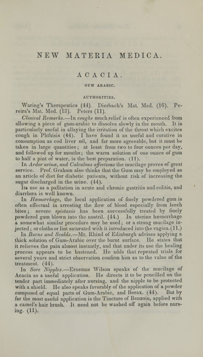 NEW MATERIA MEDICA. ACACIA. GUM ARABIC. AUTHORITIES. Waring's Therapeutics (44). Dierbach's Mat. Med. (16). Pe- reira's Mat. Med. (13). Peters (11). Clinical Remarks.—In coughs much relief is often experienced from allowing a piece of gum-arabic to dissolve slowly in the mouth. It is particularly useful in allaying the irritation of the throat which excites cough in Phthisis (44). I have found it as useful and curative in consumption as cod liver oil, and far more agreeable, but it must be taken in large quantities ; at least from two to four ounces per day, and followed up for months; the warm solution of one ounce of gum to half a pint of water, is the best preparation. (11). In Ardor urince, and Calculous affections the mucilage proves of great service. Prof. Graham also thinks that the Gum may be employed as an article of diet for diabetic patients, without risk of increasing the sugar discharged in the urine. (44). Its use as a palliation in acute and chronic gastritis and colitis, and diarrhoea is well known. In Hemorrhage, the local application of finely powdered gum is often effectual in arresting the flow of blood especially from leech bites; severe epistaxis has been successfully treated by finely powdered gum blown into the nostril. (44.) In uterine haemorrhage a somewhat similar procedure may be used; or a strong mucilage in- jected ; or cloths or lint saturated with it introduced into the vagina.(11.) In Burns and Scalds.—Mr. Rhind of Edinburgh advises applying a thick solution of Gum-Arabic over the burnt surface. He states that it relieves the pain almost instantly, and that under its use the healing process appears to be hastened. He adds that repeated trials for several years and strict observation confirm him as to the value of the treatment. (44). In Sore Nipples.—Erasmus Wilson speaks of the mucilage of Acacia as a useful application. He directs it to be pencilled on the tender part immediately after nursing, and the nipple to be protected with a shield. He also speaks favorably of the application of a powder composed of equal parts of Gum-Arabic, and Borax. (44). But by far the most useful application is the Tincture of Benzoin, applied with a camel's hair brush. It need not be washed off again before nurs- ing. (11).