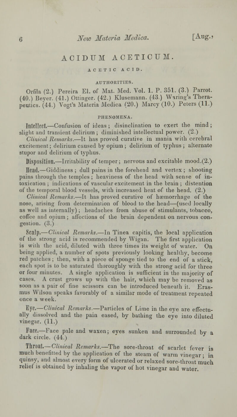 ACIDUM ACETICUM. ACETIC ACID. AUTHORITIES. Orfila (2.) Pereira El. of Mat. Med. Vol. 1. P. 351. (3.) Parrot. (40.) Beyer. (41.) Ottinger. (42.) Klusemann. (43.) Waring's Thera- peutics. (44.) Vogt's Materia Medica (20.) Marcy (10.) Peters (11.) PHENOMENA. Intellect.—Confusion of ideas ; disinclination to exert the mind ; slight and transient delirium; diminished intellectual power. (2.) Clinical Remarks.—It has proved curative in mania with cerebral excitement; delirium caused by opium ; delirium of typhus; alternate stupor and delirium of typhus. Disposition.—Irritability of temper ; nervous and excitable mood.(2.) ITcad.—Giddiness ; dull pains in the forehead and vertex ; shooting pains through the temples ; heaviness of the head with sense of in- toxication ; indications of vascular excitement in the brain ; distention of the temporal blood vessels, with increased heat of the head. (2.) Clinical Remarks.—It has proved curative of haemorrhage of the nose, arising from determination of blood to the head—(used locally as well as internally); headaches from abuse of stimulants, tobacco, coffee and opium ; affections of the brain dependent on nervous con- gestion. (3.) Scalp.— Clinical Remarks.—In Tinea capitis, the local application of the strong acid is recommended by Wigan. The first application is with the acid, diluted with three times its weight of water. On being applied, a number of spots previously looking healthy, become red patches; then, with a piece of sponge tied to the end of a stick, each spot is to be saturated thoroughly with the strong acid for three or four minutes. A single application is sufficient in the majority of cases. A crust grows up with the hair, which may be removed as soon as a pair of fine scissors can be introduced beneath it. Eras- mus Wilson speaks favorably of a similar mode of treatment repeated once a week. Eye.—Clinical Remarks.—Particles of Lime in the eye are effectu- ally dissolved and the pain eased, by bathing the eye into diluted vinegar. (11.) Face.—Face pale and waxen; eyes sunken and surrounded by a dark circle. (44.) Throat.—Clinical Remarks.—The sore-throat of scarlet fever is much benefitted by the application of the steam of warm vinegar ■ in quinsy, and almost every form of ulcerated or relaxed sore-throat much relief is obtained by inhaling the vapor of hot vinegar and water.