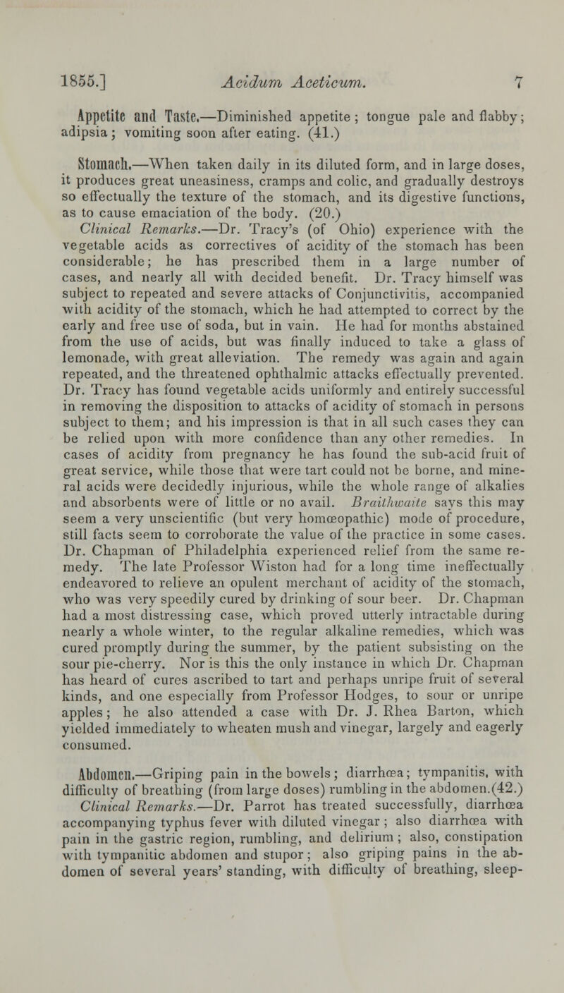 Appetite and Taste.—Diminished appetite ; tongue pale and flabby; adipsia; vomiting soon after eating, (il.) Stomach.—When taken daily in its diluted form, and in large doses, it produces great uneasiness, cramps and colic, and gradually destroys so effectually the texture of the stomach, and its digestive functions, as to cause emaciation of the body. (20.) Clinical Remarks.—Dr. Tracy's (of Ohio) experience with the vegetable acids as correctives of acidity of the stomach has been considerable; he has prescribed them in a large number of cases, and nearly all with decided benefit. Dr. Tracy himself was subject to repeated and severe attacks of Conjunctivitis, accompanied with acidity of the stomach, which he had attempted to correct by the early and free use of soda, but in vain. He had for months abstained from the use of acids, but was finally induced to take a glass of lemonade, with great alleviation. The remedy was again and again repeated, and the threatened ophthalmic attacks effectually prevented. Dr. Tracy has found vegetable acids uniformly and entirely successful in removing the disposition to attacks of acidity of stomach in persons subject to them; and his impression is that in all such cases they can be relied upon with more confidence than any other remedies. In cases of acidity from pregnancy he has found the sub-acid fruit of great service, while those that were tart could not be borne, and mine- ral acids were decidedly injurious, while the whole range of alkalies and absorbents were of little or no avail. Brailhwaite says this may seem a very unscientific (but very homoeopathic) mode of procedure, still facts seem to corroborate the value of the practice in some cases. Dr. Chapman of Philadelphia experienced relief from the same re- medy. The late Professor Wiston had for a long time ineffectually endeavored to l'elieve an opulent merchant of acidity of the stomach, who was very speedily cured by drinking of sour beer. Dr. Chapman had a most distressing case, which proved utterly intractable during nearly a whole winter, to the regular alkaline remedies, which was cured promptly during the summer, by the patient subsisting on the sour pie-cherry. Nor is this the only instance in which Dr. Chapman has heard of cures ascribed to tart and perhaps unripe fruit of several kinds, and one especially from Professor Hodges, to sour or unripe apples ; he also attended a case with Dr. J. Rhea Barton, which yielded immediately to wheaten mush and vinegar, largely and eagerly consumed. Abdomen.—Griping pain in the bowels ; diarrhoea; tympanitis, with difficulty of breathing (from large doses) rumbling in the abdomen.(42.) Clinical Remarks.—Dr. Parrot has treated successfully, diarrhoea accompanying typhus fever with diluted vinegar; also diarrhoea with pain in the gastric region, rumbling, and delirium; also, constipation with tympanitic abdomen and stupor; also griping pains in the ab- domen of several years' standing, with difficulty of breathing, sleep-