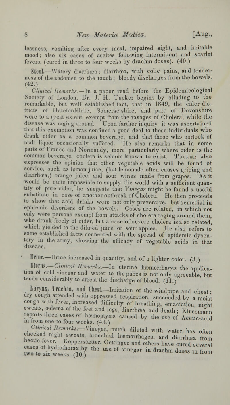 lessness, vomiting after every meal, impaired sight, and irritable mood; also six cases of ascites following intermittent and scarlet fevers, (cured in three to four weeks by drachm doses). (40.) Stool.—Watery diarrhoea; diarrhoea, with colic pains, and tender- ness of the abdomen to the touch ; bloody discharges from the bowels. (42.) Clinical Remarks. —In a paper read before the Epidemiological Society of London, Dr. J. H. Tucker begins by alluding to the remarkable, but well established fact, that in 1849, the cider dis- tricts of Herefordshire, Somersetshire, and part of Devonshire were to a great extent, exempt from the ravages of Cholera, while the disease was raging around. Upon farther inquiry it was ascertained that this exemption was confined a good deal to those individuals who drank cider as a common beverage, and that those who partook of malt liquor occasionally suffered. He also remarks that in some parts of France and Normandy, more particularly where cider is the common beverage, cholera is seldom known to exist. Tucker also expresses the opinion that other vegetable acids will be found of service, such as lemon juice, (but lemonade often causes griping and diarrhoea,) orange juice, and sour wines made from grapes. As it would be quite impossible to supply the world with a sufficient quan- tity of pure cider, he suggests that Vinegar might be found a useful substitute in case of another outbreak of Cholera. He then proceeds to show that acid drinks were not only preventive, but remedial in epidemic disorders of the bowels. Cases are related, in which not only were persons exempt from attacks of cholera raging around them, who drank freely of cider, but a case of severe cholera is also related, which yielded to the diluted juice of sour apples. He also refers to some established facts connected with the spread of epidemic dysen- tery in the army, showing the efficacy of vegetable acids in that disease. Urine.—Urine increased in quantity, and of a lighter color. (3.) Uterus.— Clinical Remarks.—In uterine haemorrhages the applica- tion of cold vinegar and water to the pubes is not only agreeable but tends considerably to arrest the discharge of blood. (11.) Larynx, Trachea, and Chest.—Irritation of the windpipe and chest • dry cough attended with oppressed respiration, succeeded by a moist cough with fever, increased difficulty of breathing, emaciation, nieht sweats, oedema of the feet, and legs, diarrhoea and death ; Klusemann reports three cases of haemoptysis caused by the use of Acetic-acid in from one to four weeks. (43.) Clinical Remarks.—Vinegar, much diluted with water, has often hect,ceLmghtTrSWeatS' bro»chial.haemorrhages, and diarrhoea from hectic fever Kopperstaetter, Oettmger and others have cured several ri-Kar^thc useof vinegar ind-hm *-« ^